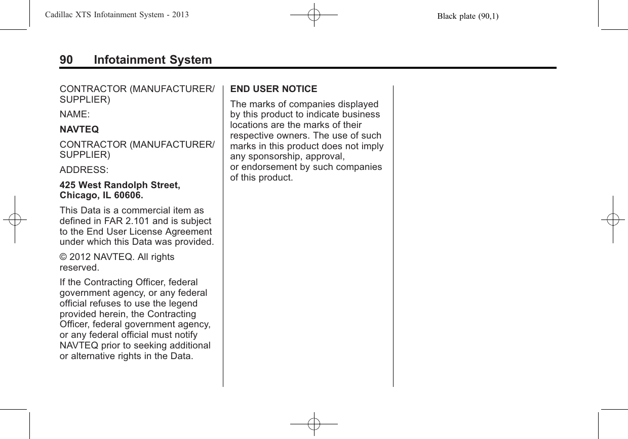 Black plate (90,1)Cadillac XTS Infotainment System - 201390 Infotainment SystemCONTRACTOR (MANUFACTURER/SUPPLIER)NAME:NAVTEQCONTRACTOR (MANUFACTURER/SUPPLIER)ADDRESS:425 West Randolph Street,Chicago, IL 60606.This Data is a commercial item asdefined in FAR 2.101 and is subjectto the End User License Agreementunder which this Data was provided.© 2012 NAVTEQ. All rightsreserved.If the Contracting Officer, federalgovernment agency, or any federalofficial refuses to use the legendprovided herein, the ContractingOfficer, federal government agency,or any federal official must notifyNAVTEQ prior to seeking additionalor alternative rights in the Data.END USER NOTICEThe marks of companies displayedby this product to indicate businesslocations are the marks of theirrespective owners. The use of suchmarks in this product does not implyany sponsorship, approval,or endorsement by such companiesof this product.