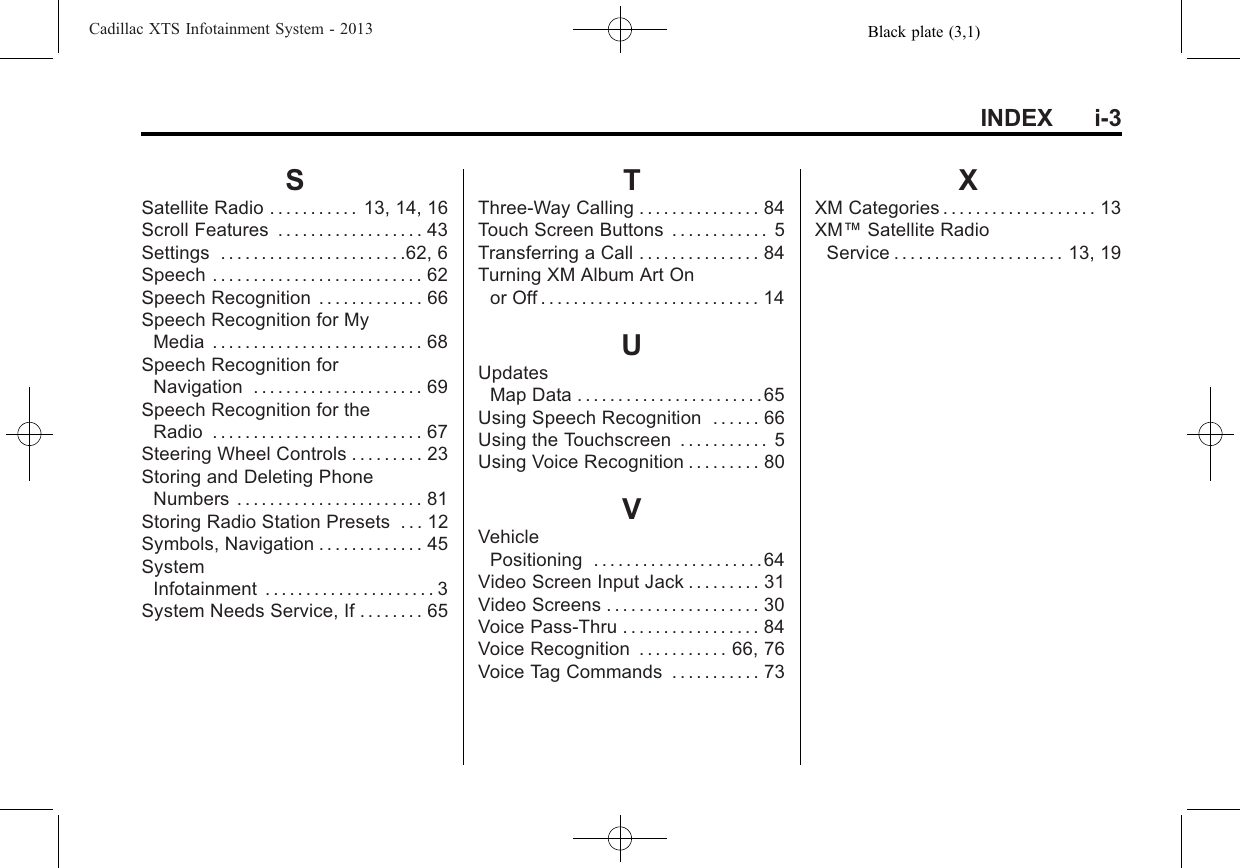 Black plate (3,1)Cadillac XTS Infotainment System - 2013INDEX i-3SSatellite Radio . . . . . . . . . . . 13, 14, 16Scroll Features . . . . . . . . . . . . . . . . . . 43Settings . . . . . . . . . . . . . . . . . . . . . . .62, 6Speech . . . . . . . . . . . . . . . . . . . . . . . . . . 62Speech Recognition . . . . . . . . . . . . . 66Speech Recognition for MyMedia . . . . . . . . . . . . . . . . . . . . . . . . . . 68Speech Recognition forNavigation . . . . . . . . . . . . . . . . . . . . . 69Speech Recognition for theRadio . . . . . . . . . . . . . . . . . . . . . . . . . . 67Steering Wheel Controls . . . . . . . . . 23Storing and Deleting PhoneNumbers . . . . . . . . . . . . . . . . . . . . . . . 81Storing Radio Station Presets . . . 12Symbols, Navigation . . . . . . . . . . . . . 45SystemInfotainment . . . . . . . . . . . . . . . . . . . . . 3System Needs Service, If . . . . . . . . 65TThree-Way Calling . . . . . . . . . . . . . . . 84Touch Screen Buttons . . . . . . . . . . . . 5Transferring a Call . . . . . . . . . . . . . . . 84Turning XM Album Art Onor Off . . . . . . . . . . . . . . . . . . . . . . . . . . . 14UUpdatesMap Data . . . . . . . . . . . . . . . . . . . . . . .65Using Speech Recognition . . . . . . 66Using the Touchscreen . . . . . . . . . . . 5Using Voice Recognition . . . . . . . . . 80VVehiclePositioning . . . . . . . . . . . . . . . . . . . . .64Video Screen Input Jack . . . . . . . . . 31Video Screens . . . . . . . . . . . . . . . . . . . 30Voice Pass-Thru . . . . . . . . . . . . . . . . . 84Voice Recognition . . . . . . . . . . . 66, 76Voice Tag Commands . . . . . . . . . . . 73XXM Categories . . . . . . . . . . . . . . . . . . . 13XM™Satellite RadioService . . . . . . . . . . . . . . . . . . . . . 13, 19