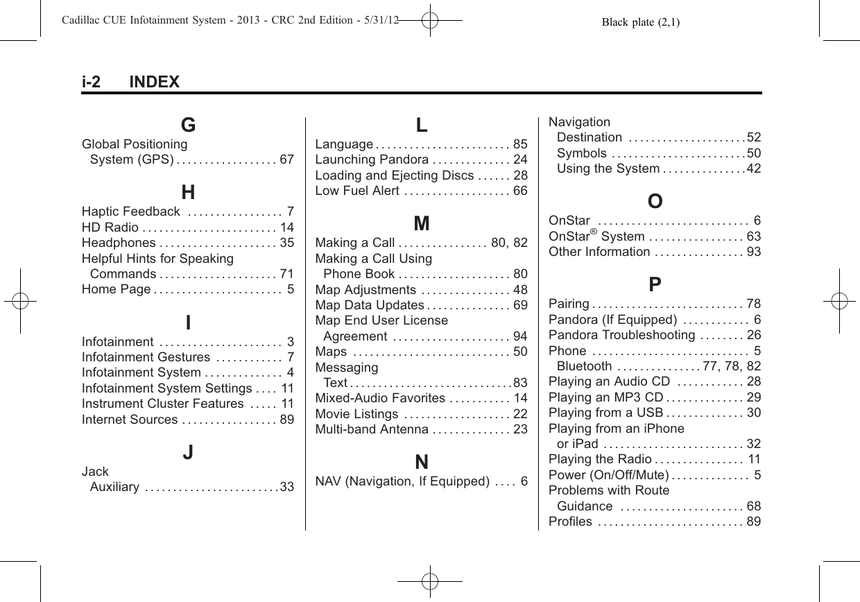 Black plate (2,1)Cadillac CUE Infotainment System - 2013 - CRC 2nd Edition - 5/31/12i-2 INDEXGGlobal PositioningSystem (GPS) . . . . . . . . . . . . . . . . . . 67HHaptic Feedback . . . . . . . . . . . . . . . . . 7HD Radio . . . . . . . . . . . . . . . . . . . . . . . . 14Headphones . . . . . . . . . . . . . . . . . . . . . 35Helpful Hints for SpeakingCommands . . . . . . . . . . . . . . . . . . . . . 71Home Page . . . . . . . . . . . . . . . . . . . . . . . 5IInfotainment . . . . . . . . . . . . . . . . . . . . . . 3Infotainment Gestures . . . . . . . . . . . . 7Infotainment System . . . . . . . . . . . . . . 4Infotainment System Settings . . . . 11Instrument Cluster Features . . . . . 11Internet Sources . . . . . . . . . . . . . . . . . 89JJackAuxiliary . . . . . . . . . . . . . . . . . . . . . . . .33LLanguage . . . . . . . . . . . . . . . . . . . . . . . . 85Launching Pandora . . . . . . . . . . . . . . 24Loading and Ejecting Discs . . . . . . 28Low Fuel Alert . . . . . . . . . . . . . . . . . . . 66MMaking a Call . . . . . . . . . . . . . . . . 80, 82Making a Call UsingPhone Book . . . . . . . . . . . . . . . . . . . . 80Map Adjustments . . . . . . . . . . . . . . . . 48Map Data Updates . . . . . . . . . . . . . . . 69Map End User LicenseAgreement . . . . . . . . . . . . . . . . . . . . . 94Maps . . . . . . . . . . . . . . . . . . . . . . . . . . . . 50MessagingText . . . . . . . . . . . . . . . . . . . . . . . . . . . . . 83Mixed-Audio Favorites . . . . . . . . . . . 14Movie Listings . . . . . . . . . . . . . . . . . . . 22Multi-band Antenna . . . . . . . . . . . . . . 23NNAV (Navigation, If Equipped) . . . . 6NavigationDestination . . . . . . . . . . . . . . . . . . . . .52Symbols . . . . . . . . . . . . . . . . . . . . . . . .50Using the System . . . . . . . . . . . . . . .42OOnStar . . . . . . . . . . . . . . . . . . . . . . . . . . . 6OnStar®System . . . . . . . . . . . . . . . . . 63Other Information . . . . . . . . . . . . . . . . 93PPairing . . . . . . . . . . . . . . . . . . . . . . . . . . . 78Pandora (If Equipped) . . . . . . . . . . . . 6Pandora Troubleshooting . . . . . . . . 26Phone . . . . . . . . . . . . . . . . . . . . . . . . . . . . 5Bluetooth . . . . . . . . . . . . . . . 77, 78, 82Playing an Audio CD . . . . . . . . . . . . 28Playing an MP3 CD . . . . . . . . . . . . . . 29Playing from a USB . . . . . . . . . . . . . . 30Playing from an iPhoneor iPad . . . . . . . . . . . . . . . . . . . . . . . . . 32Playing the Radio . . . . . . . . . . . . . . . . 11Power (On/Off/Mute) . . . . . . . . . . . . . . 5Problems with RouteGuidance . . . . . . . . . . . . . . . . . . . . . . 68Profiles . . . . . . . . . . . . . . . . . . . . . . . . . . 89