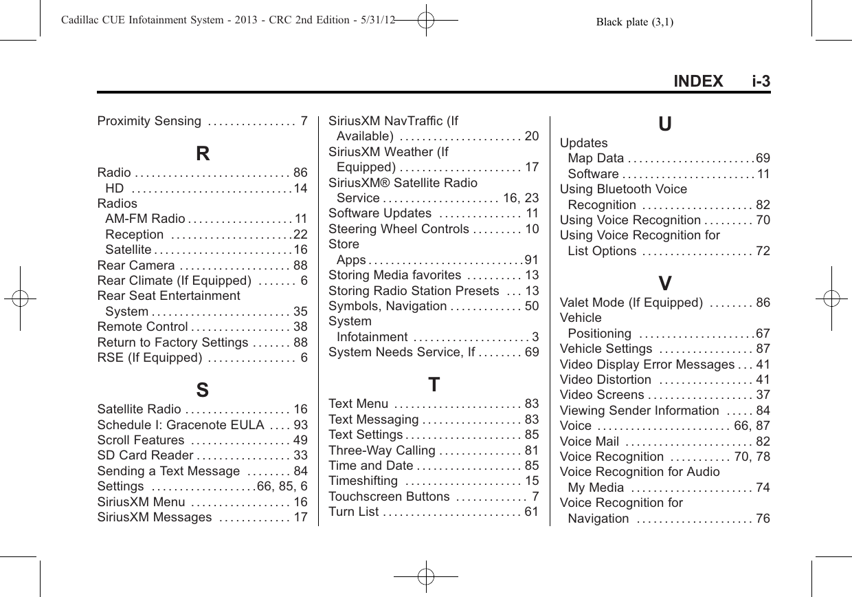 Black plate (3,1)Cadillac CUE Infotainment System - 2013 - CRC 2nd Edition - 5/31/12INDEX i-3Proximity Sensing . . . . . . . . . . . . . . . . 7RRadio . . . . . . . . . . . . . . . . . . . . . . . . . . . . 86HD .............................14RadiosAM-FM Radio . . . . . . . . . . . . . . . . . . . 11Reception . . . . . . . . . . . . . . . . . . . . . .22Satellite . . . . . . . . . . . . . . . . . . . . . . . . .16Rear Camera . . . . . . . . . . . . . . . . . . . . 88Rear Climate (If Equipped) . . . . . . . 6Rear Seat EntertainmentSystem . . . . . . . . . . . . . . . . . . . . . . . . . 35Remote Control . . . . . . . . . . . . . . . . . . 38Return to Factory Settings . . . . . . . 88RSE (If Equipped) . . . . . . . . . . . . . . . . 6SSatellite Radio . . . . . . . . . . . . . . . . . . . 16Schedule I: Gracenote EULA . . . . 93Scroll Features . . . . . . . . . . . . . . . . . . 49SD Card Reader . . . . . . . . . . . . . . . . . 33Sending a Text Message . . . . . . . . 84Settings . . . . . . . . . . . . . . . . . . .66, 85, 6SiriusXM Menu . . . . . . . . . . . . . . . . . . 16SiriusXM Messages . . . . . . . . . . . . . 17SiriusXM NavTraffic (IfAvailable) . . . . . . . . . . . . . . . . . . . . . . 20SiriusXM Weather (IfEquipped) . . . . . . . . . . . . . . . . . . . . . . 17SiriusXM® Satellite RadioService . . . . . . . . . . . . . . . . . . . . . 16, 23Software Updates . . . . . . . . . . . . . . . 11Steering Wheel Controls . . . . . . . . . 10StoreApps . . . . . . . . . . . . . . . . . . . . . . . . . . . .91Storing Media favorites . . . . . . . . . . 13Storing Radio Station Presets . . . 13Symbols, Navigation . . . . . . . . . . . . . 50SystemInfotainment . . . . . . . . . . . . . . . . . . . . . 3System Needs Service, If . . . . . . . . 69TText Menu . . . . . . . . . . . . . . . . . . . . . . . 83Text Messaging . . . . . . . . . . . . . . . . . . 83Text Settings . . . . . . . . . . . . . . . . . . . . . 85Three-Way Calling . . . . . . . . . . . . . . . 81Time and Date . . . . . . . . . . . . . . . . . . . 85Timeshifting . . . . . . . . . . . . . . . . . . . . . 15Touchscreen Buttons . . . . . . . . . . . . . 7Turn List . . . . . . . . . . . . . . . . . . . . . . . . . 61UUpdatesMap Data . . . . . . . . . . . . . . . . . . . . . . . 69Software . . . . . . . . . . . . . . . . . . . . . . . . 11Using Bluetooth VoiceRecognition . . . . . . . . . . . . . . . . . . . . 82Using Voice Recognition . . . . . . . . . 70Using Voice Recognition forList Options . . . . . . . . . . . . . . . . . . . . 72VValet Mode (If Equipped) . . . . . . . . 86VehiclePositioning . . . . . . . . . . . . . . . . . . . . .67Vehicle Settings . . . . . . . . . . . . . . . . . 87Video Display Error Messages . . . 41Video Distortion . . . . . . . . . . . . . . . . . 41Video Screens . . . . . . . . . . . . . . . . . . . 37Viewing Sender Information . . . . . 84Voice . . . . . . . . . . . . . . . . . . . . . . . . 66, 87Voice Mail . . . . . . . . . . . . . . . . . . . . . . . 82Voice Recognition . . . . . . . . . . . 70, 78Voice Recognition for AudioMy Media . . . . . . . . . . . . . . . . . . . . . . 74Voice Recognition forNavigation . . . . . . . . . . . . . . . . . . . . . 76