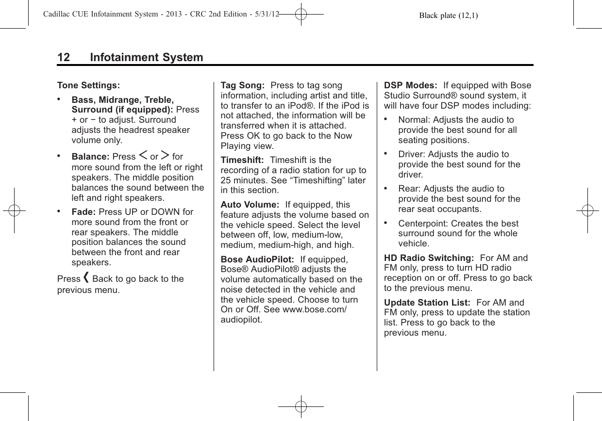 Black plate (12,1)Cadillac CUE Infotainment System - 2013 - CRC 2nd Edition - 5/31/1212 Infotainment SystemTone Settings:.Bass, Midrange, Treble,Surround (if equipped): Press+ or −to adjust. Surroundadjusts the headrest speakervolume only..Balance: Press Sor Tformore sound from the left or rightspeakers. The middle positionbalances the sound between theleft and right speakers..Fade: Press UP or DOWN formore sound from the front orrear speakers. The middleposition balances the soundbetween the front and rearspeakers.Press [Back to go back to theprevious menu.Tag Song: Press to tag songinformation, including artist and title,to transfer to an iPod®. If the iPod isnot attached, the information will betransferred when it is attached.Press OK to go back to the NowPlaying view.Timeshift: Timeshift is therecording of a radio station for up to25 minutes. See “Timeshifting”laterin this section.Auto Volume: If equipped, thisfeature adjusts the volume based onthe vehicle speed. Select the levelbetween off, low, medium-low,medium, medium-high, and high.Bose AudioPilot: If equipped,Bose® AudioPilot® adjusts thevolume automatically based on thenoise detected in the vehicle andthe vehicle speed. Choose to turnOn or Off. See www.bose.com/audiopilot.DSP Modes: If equipped with BoseStudio Surround® sound system, itwill have four DSP modes including:.Normal: Adjusts the audio toprovide the best sound for allseating positions..Driver: Adjusts the audio toprovide the best sound for thedriver..Rear: Adjusts the audio toprovide the best sound for therear seat occupants..Centerpoint: Creates the bestsurround sound for the wholevehicle.HD Radio Switching: For AM andFM only, press to turn HD radioreception on or off. Press to go backto the previous menu.Update Station List: For AM andFM only, press to update the stationlist. Press to go back to theprevious menu.