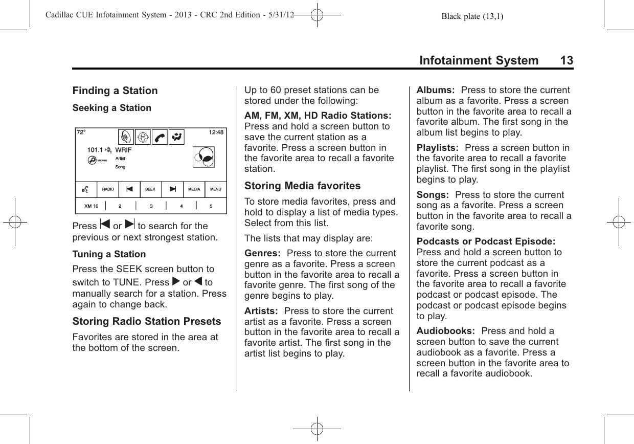 Black plate (13,1)Cadillac CUE Infotainment System - 2013 - CRC 2nd Edition - 5/31/12Infotainment System 13Finding a StationSeeking a StationPress tor uto search for theprevious or next strongest station.Tuning a StationPress the SEEK screen button toswitch to TUNE. Press ror qtomanually search for a station. Pressagain to change back.Storing Radio Station PresetsFavorites are stored in the area atthe bottom of the screen.Up to 60 preset stations can bestored under the following:AM, FM, XM, HD Radio Stations:Press and hold a screen button tosave the current station as afavorite. Press a screen button inthe favorite area to recall a favoritestation.Storing Media favoritesTo store media favorites, press andhold to display a list of media types.Select from this list.The lists that may display are:Genres: Press to store the currentgenre as a favorite. Press a screenbutton in the favorite area to recall afavorite genre. The first song of thegenre begins to play.Artists: Press to store the currentartist as a favorite. Press a screenbutton in the favorite area to recall afavorite artist. The first song in theartist list begins to play.Albums: Press to store the currentalbum as a favorite. Press a screenbutton in the favorite area to recall afavorite album. The first song in thealbum list begins to play.Playlists: Press a screen button inthe favorite area to recall a favoriteplaylist. The first song in the playlistbegins to play.Songs: Press to store the currentsong as a favorite. Press a screenbutton in the favorite area to recall afavorite song.Podcasts or Podcast Episode:Press and hold a screen button tostore the current podcast as afavorite. Press a screen button inthe favorite area to recall a favoritepodcast or podcast episode. Thepodcast or podcast episode beginsto play.Audiobooks: Press and hold ascreen button to save the currentaudiobook as a favorite. Press ascreen button in the favorite area torecall a favorite audiobook.