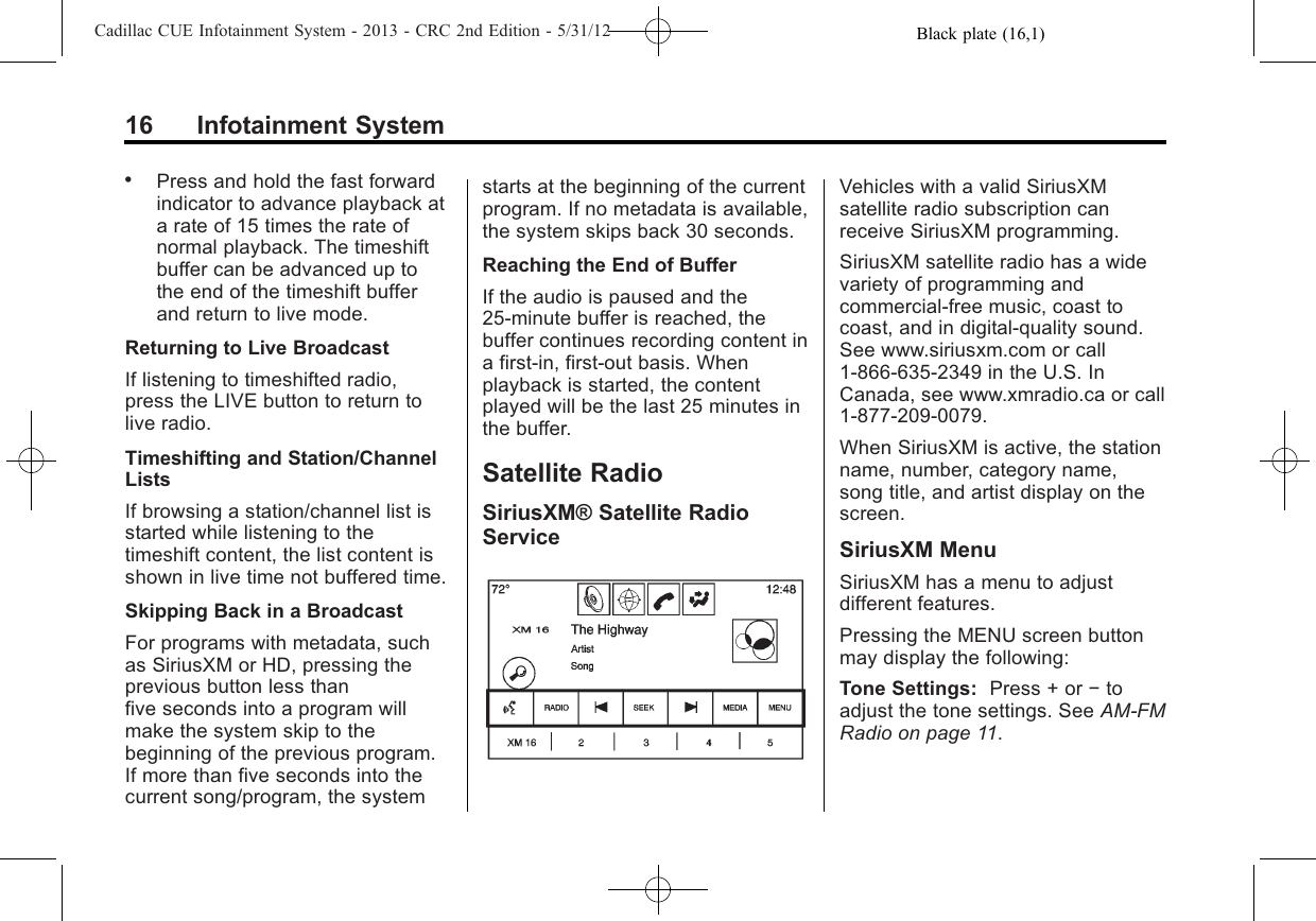 Black plate (16,1)Cadillac CUE Infotainment System - 2013 - CRC 2nd Edition - 5/31/1216 Infotainment System.Press and hold the fast forwardindicator to advance playback ata rate of 15 times the rate ofnormal playback. The timeshiftbuffer can be advanced up tothe end of the timeshift bufferand return to live mode.Returning to Live BroadcastIf listening to timeshifted radio,press the LIVE button to return tolive radio.Timeshifting and Station/ChannelListsIf browsing a station/channel list isstarted while listening to thetimeshift content, the list content isshown in live time not buffered time.Skipping Back in a BroadcastFor programs with metadata, suchas SiriusXM or HD, pressing theprevious button less thanfive seconds into a program willmake the system skip to thebeginning of the previous program.If more than five seconds into thecurrent song/program, the systemstarts at the beginning of the currentprogram. If no metadata is available,the system skips back 30 seconds.Reaching the End of BufferIf the audio is paused and the25-minute buffer is reached, thebuffer continues recording content ina first-in, first-out basis. Whenplayback is started, the contentplayed will be the last 25 minutes inthe buffer.Satellite RadioSiriusXM® Satellite RadioServiceVehicles with a valid SiriusXMsatellite radio subscription canreceive SiriusXM programming.SiriusXM satellite radio has a widevariety of programming andcommercial-free music, coast tocoast, and in digital-quality sound.See www.siriusxm.com or call1-866-635-2349 in the U.S. InCanada, see www.xmradio.ca or call1-877-209-0079.When SiriusXM is active, the stationname, number, category name,song title, and artist display on thescreen.SiriusXM MenuSiriusXM has a menu to adjustdifferent features.Pressing the MENU screen buttonmay display the following:Tone Settings: Press + or −toadjust the tone settings. See AM-FMRadio on page 11.