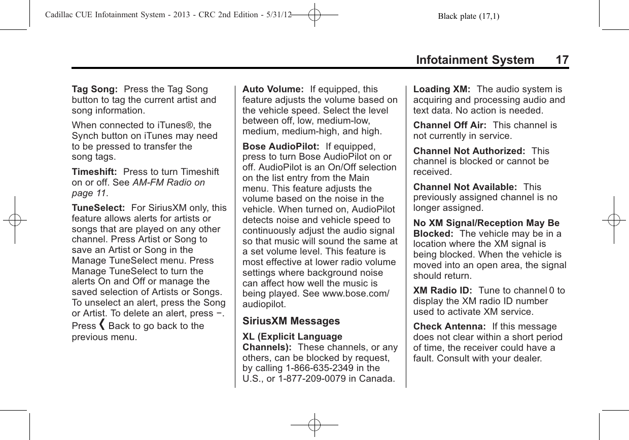 Black plate (17,1)Cadillac CUE Infotainment System - 2013 - CRC 2nd Edition - 5/31/12Infotainment System 17Tag Song: Press the Tag Songbutton to tag the current artist andsong information.When connected to iTunes®, theSynch button on iTunes may needto be pressed to transfer thesong tags.Timeshift: Press to turn Timeshifton or off. See AM-FM Radio onpage 11.TuneSelect: For SiriusXM only, thisfeature allows alerts for artists orsongs that are played on any otherchannel. Press Artist or Song tosave an Artist or Song in theManage TuneSelect menu. PressManage TuneSelect to turn thealerts On and Off or manage thesaved selection of Artists or Songs.To unselect an alert, press the Songor Artist. To delete an alert, press −.Press [Back to go back to theprevious menu.Auto Volume: If equipped, thisfeature adjusts the volume based onthe vehicle speed. Select the levelbetween off, low, medium-low,medium, medium-high, and high.Bose AudioPilot: If equipped,press to turn Bose AudioPilot on oroff. AudioPilot is an On/Off selectionon the list entry from the Mainmenu. This feature adjusts thevolume based on the noise in thevehicle. When turned on, AudioPilotdetects noise and vehicle speed tocontinuously adjust the audio signalso that music will sound the same ata set volume level. This feature ismost effective at lower radio volumesettings where background noisecan affect how well the music isbeing played. See www.bose.com/audiopilot.SiriusXM MessagesXL (Explicit LanguageChannels): These channels, or anyothers, can be blocked by request,by calling 1-866-635-2349 in theU.S., or 1-877-209-0079 in Canada.Loading XM: The audio system isacquiring and processing audio andtext data. No action is needed.Channel Off Air: This channel isnot currently in service.Channel Not Authorized: Thischannel is blocked or cannot bereceived.Channel Not Available: Thispreviously assigned channel is nolonger assigned.No XM Signal/Reception May BeBlocked: The vehicle may be in alocation where the XM signal isbeing blocked. When the vehicle ismoved into an open area, the signalshould return.XM Radio ID: Tune to channel 0 todisplay the XM radio ID numberused to activate XM service.Check Antenna: If this messagedoes not clear within a short periodof time, the receiver could have afault. Consult with your dealer.