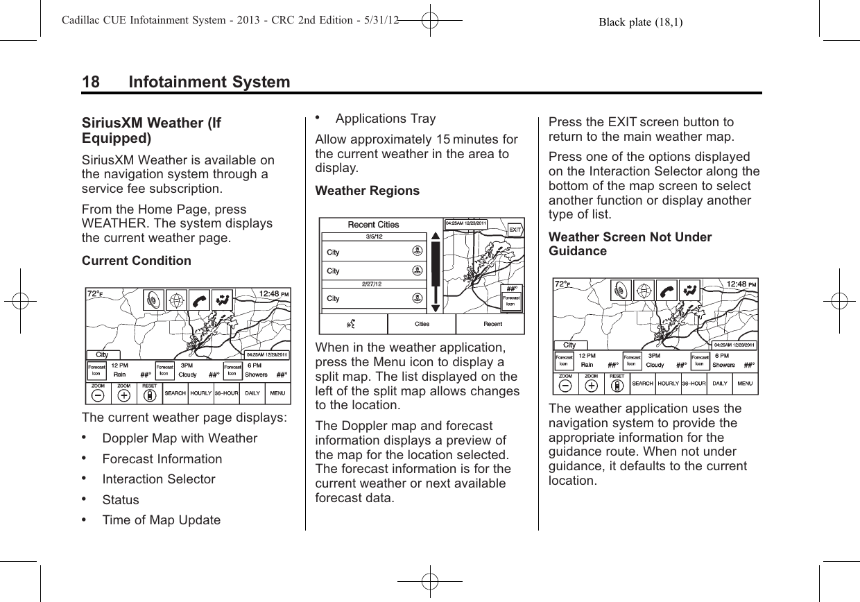 Black plate (18,1)Cadillac CUE Infotainment System - 2013 - CRC 2nd Edition - 5/31/1218 Infotainment SystemSiriusXM Weather (IfEquipped)SiriusXM Weather is available onthe navigation system through aservice fee subscription.From the Home Page, pressWEATHER. The system displaysthe current weather page.Current ConditionThe current weather page displays:.Doppler Map with Weather.Forecast Information.Interaction Selector.Status.Time of Map Update.Applications TrayAllow approximately 15 minutes forthe current weather in the area todisplay.Weather RegionsWhen in the weather application,press the Menu icon to display asplit map. The list displayed on theleft of the split map allows changesto the location.The Doppler map and forecastinformation displays a preview ofthe map for the location selected.The forecast information is for thecurrent weather or next availableforecast data.Press the EXIT screen button toreturn to the main weather map.Press one of the options displayedon the Interaction Selector along thebottom of the map screen to selectanother function or display anothertype of list.Weather Screen Not UnderGuidanceThe weather application uses thenavigation system to provide theappropriate information for theguidance route. When not underguidance, it defaults to the currentlocation.