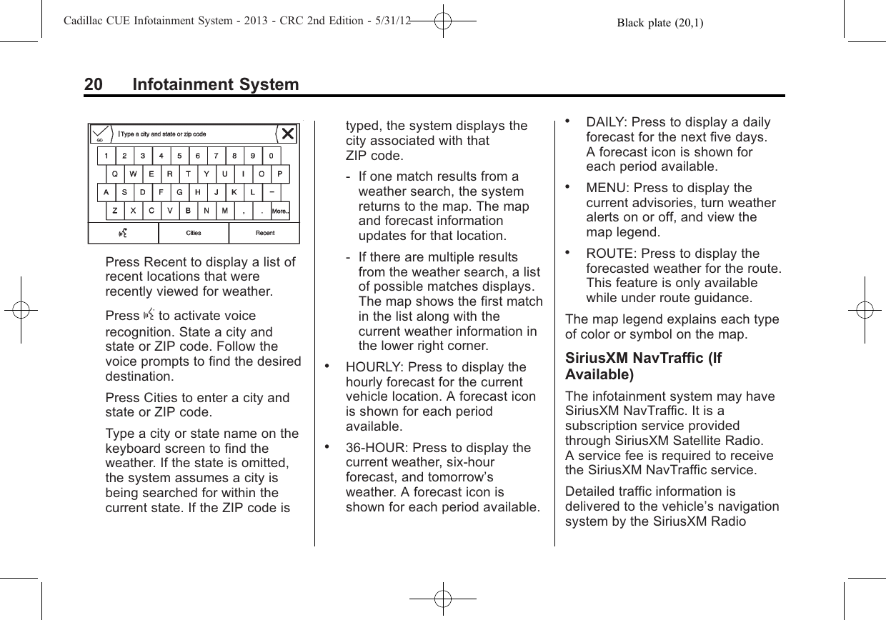 Black plate (20,1)Cadillac CUE Infotainment System - 2013 - CRC 2nd Edition - 5/31/1220 Infotainment SystemPress Recent to display a list ofrecent locations that wererecently viewed for weather.Press gto activate voicerecognition. State a city andstate or ZIP code. Follow thevoice prompts to find the desireddestination.Press Cities to enter a city andstate or ZIP code.Type a city or state name on thekeyboard screen to find theweather. If the state is omitted,the system assumes a city isbeing searched for within thecurrent state. If the ZIP code istyped, the system displays thecity associated with thatZIP code.‐If one match results from aweather search, the systemreturns to the map. The mapand forecast informationupdates for that location.‐If there are multiple resultsfrom the weather search, a listof possible matches displays.The map shows the first matchin the list along with thecurrent weather information inthe lower right corner..HOURLY: Press to display thehourly forecast for the currentvehicle location. A forecast iconis shown for each periodavailable..36-HOUR: Press to display thecurrent weather, six-hourforecast, and tomorrow’sweather. A forecast icon isshown for each period available..DAILY: Press to display a dailyforecast for the next five days.A forecast icon is shown foreach period available..MENU: Press to display thecurrent advisories, turn weatheralerts on or off, and view themap legend..ROUTE: Press to display theforecasted weather for the route.This feature is only availablewhile under route guidance.The map legend explains each typeof color or symbol on the map.SiriusXM NavTraffic (IfAvailable)The infotainment system may haveSiriusXM NavTraffic. It is asubscription service providedthrough SiriusXM Satellite Radio.A service fee is required to receivethe SiriusXM NavTraffic service.Detailed traffic information isdelivered to the vehicle’s navigationsystem by the SiriusXM Radio