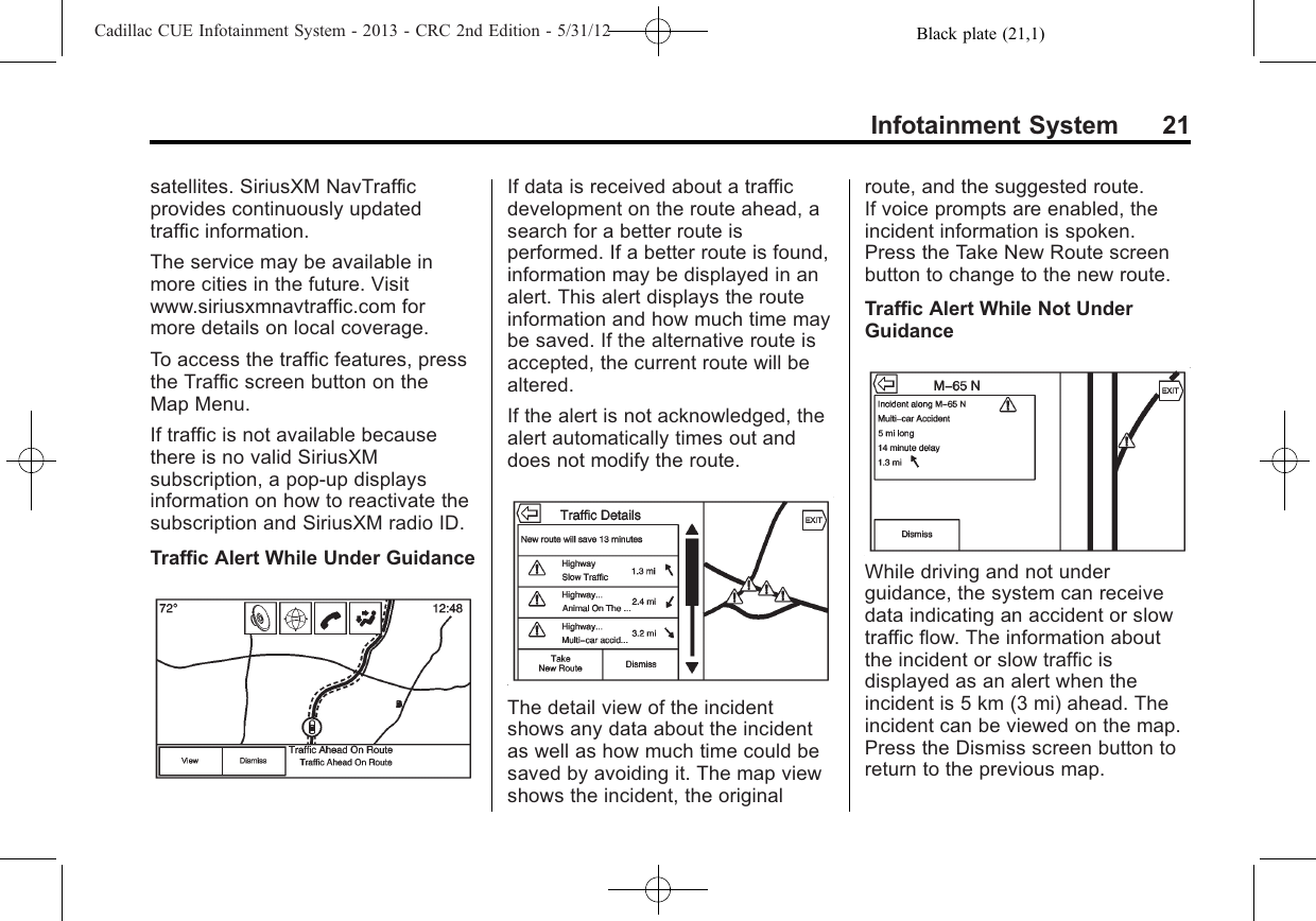 Black plate (21,1)Cadillac CUE Infotainment System - 2013 - CRC 2nd Edition - 5/31/12Infotainment System 21satellites. SiriusXM NavTrafficprovides continuously updatedtraffic information.The service may be available inmore cities in the future. Visitwww.siriusxmnavtraffic.com formore details on local coverage.To access the traffic features, pressthe Traffic screen button on theMap Menu.If traffic is not available becausethere is no valid SiriusXMsubscription, a pop-up displaysinformation on how to reactivate thesubscription and SiriusXM radio ID.Traffic Alert While Under GuidanceIf data is received about a trafficdevelopment on the route ahead, asearch for a better route isperformed. If a better route is found,information may be displayed in analert. This alert displays the routeinformation and how much time maybe saved. If the alternative route isaccepted, the current route will bealtered.If the alert is not acknowledged, thealert automatically times out anddoes not modify the route.The detail view of the incidentshows any data about the incidentas well as how much time could besaved by avoiding it. The map viewshows the incident, the originalroute, and the suggested route.If voice prompts are enabled, theincident information is spoken.Press the Take New Route screenbutton to change to the new route.Traffic Alert While Not UnderGuidanceWhile driving and not underguidance, the system can receivedata indicating an accident or slowtraffic flow. The information aboutthe incident or slow traffic isdisplayed as an alert when theincident is 5 km (3 mi) ahead. Theincident can be viewed on the map.Press the Dismiss screen button toreturn to the previous map.