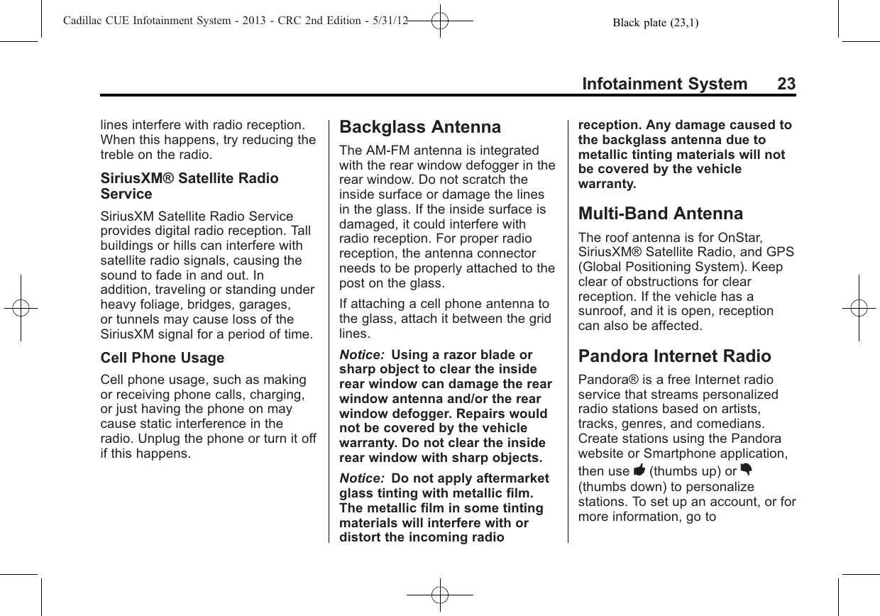 Black plate (23,1)Cadillac CUE Infotainment System - 2013 - CRC 2nd Edition - 5/31/12Infotainment System 23lines interfere with radio reception.When this happens, try reducing thetreble on the radio.SiriusXM® Satellite RadioServiceSiriusXM Satellite Radio Serviceprovides digital radio reception. Tallbuildings or hills can interfere withsatellite radio signals, causing thesound to fade in and out. Inaddition, traveling or standing underheavy foliage, bridges, garages,or tunnels may cause loss of theSiriusXM signal for a period of time.Cell Phone UsageCell phone usage, such as makingor receiving phone calls, charging,or just having the phone on maycause static interference in theradio. Unplug the phone or turn it offif this happens.Backglass AntennaThe AM-FM antenna is integratedwith the rear window defogger in therear window. Do not scratch theinside surface or damage the linesin the glass. If the inside surface isdamaged, it could interfere withradio reception. For proper radioreception, the antenna connectorneeds to be properly attached to thepost on the glass.If attaching a cell phone antenna tothe glass, attach it between the gridlines.Notice: Using a razor blade orsharp object to clear the insiderear window can damage the rearwindow antenna and/or the rearwindow defogger. Repairs wouldnot be covered by the vehiclewarranty. Do not clear the insiderear window with sharp objects.Notice: Do not apply aftermarketglass tinting with metallic film.The metallic film in some tintingmaterials will interfere with ordistort the incoming radioreception. Any damage caused tothe backglass antenna due tometallic tinting materials will notbe covered by the vehiclewarranty.Multi-Band AntennaThe roof antenna is for OnStar,SiriusXM® Satellite Radio, and GPS(Global Positioning System). Keepclear of obstructions for clearreception. If the vehicle has asunroof, and it is open, receptioncan also be affected.Pandora Internet RadioPandora® is a free Internet radioservice that streams personalizedradio stations based on artists,tracks, genres, and comedians.Create stations using the Pandorawebsite or Smartphone application,then use -(thumbs up) or ,(thumbs down) to personalizestations. To set up an account, or formore information, go to