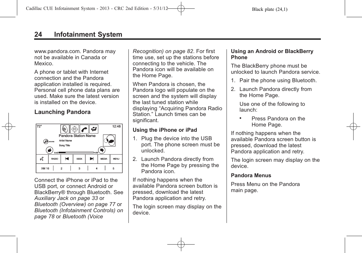 Black plate (24,1)Cadillac CUE Infotainment System - 2013 - CRC 2nd Edition - 5/31/1224 Infotainment Systemwww.pandora.com. Pandora maynot be available in Canada orMexico.A phone or tablet with Internetconnection and the Pandoraapplication installed is required.Personal cell phone data plans areused. Make sure the latest versionis installed on the device.Launching PandoraConnect the iPhone or iPad to theUSB port, or connect Android orBlackBerry® through Bluetooth. SeeAuxiliary Jack on page 33 orBluetooth (Overview) on page 77 orBluetooth (Infotainment Controls) onpage 78 or Bluetooth (VoiceRecognition) on page 82. For firsttime use, set up the stations beforeconnecting to the vehicle. ThePandora icon will be available onthe Home Page.When Pandora is chosen, thePandora logo will populate on thescreen and the system will displaythe last tuned station whiledisplaying “Acquiring Pandora RadioStation.”Launch times can besignificant.Using the iPhone or iPad1. Plug the device into the USBport. The phone screen must beunlocked.2. Launch Pandora directly fromthe Home Page by pressing thePandora icon.If nothing happens when theavailable Pandora screen button ispressed, download the latestPandora application and retry.The login screen may display on thedevice.Using an Android or BlackBerryPhoneThe BlackBerry phone must beunlocked to launch Pandora service.1. Pair the phone using Bluetooth.2. Launch Pandora directly fromthe Home Page.Use one of the following tolaunch:.Press Pandora on theHome Page.If nothing happens when theavailable Pandora screen button ispressed, download the latestPandora application and retry.The login screen may display on thedevice.Pandora MenusPress Menu on the Pandoramain page.