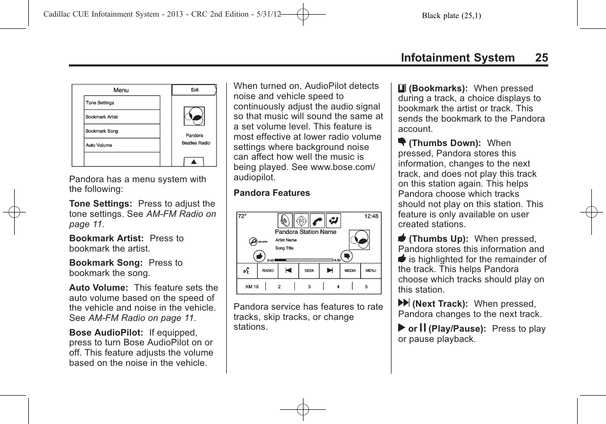 Black plate (25,1)Cadillac CUE Infotainment System - 2013 - CRC 2nd Edition - 5/31/12Infotainment System 25Pandora has a menu system withthe following:Tone Settings: Press to adjust thetone settings. See AM-FM Radio onpage 11.Bookmark Artist: Press tobookmark the artist.Bookmark Song: Press tobookmark the song.Auto Volume: This feature sets theauto volume based on the speed ofthe vehicle and noise in the vehicle.See AM-FM Radio on page 11.Bose AudioPilot: If equipped,press to turn Bose AudioPilot on oroff. This feature adjusts the volumebased on the noise in the vehicle.When turned on, AudioPilot detectsnoise and vehicle speed tocontinuously adjust the audio signalso that music will sound the same ata set volume level. This feature ismost effective at lower radio volumesettings where background noisecan affect how well the music isbeing played. See www.bose.com/audiopilot.Pandora FeaturesPandora service has features to ratetracks, skip tracks, or changestations.}(Bookmarks): When pressedduring a track, a choice displays tobookmark the artist or track. Thissends the bookmark to the Pandoraaccount.,(Thumbs Down): Whenpressed, Pandora stores thisinformation, changes to the nexttrack, and does not play this trackon this station again. This helpsPandora choose which tracksshould not play on this station. Thisfeature is only available on usercreated stations.-(Thumbs Up): When pressed,Pandora stores this information and-is highlighted for the remainder ofthe track. This helps Pandorachoose which tracks should play onthis station.d(Next Track): When pressed,Pandora changes to the next track.ror j(Play/Pause): Press to playor pause playback.