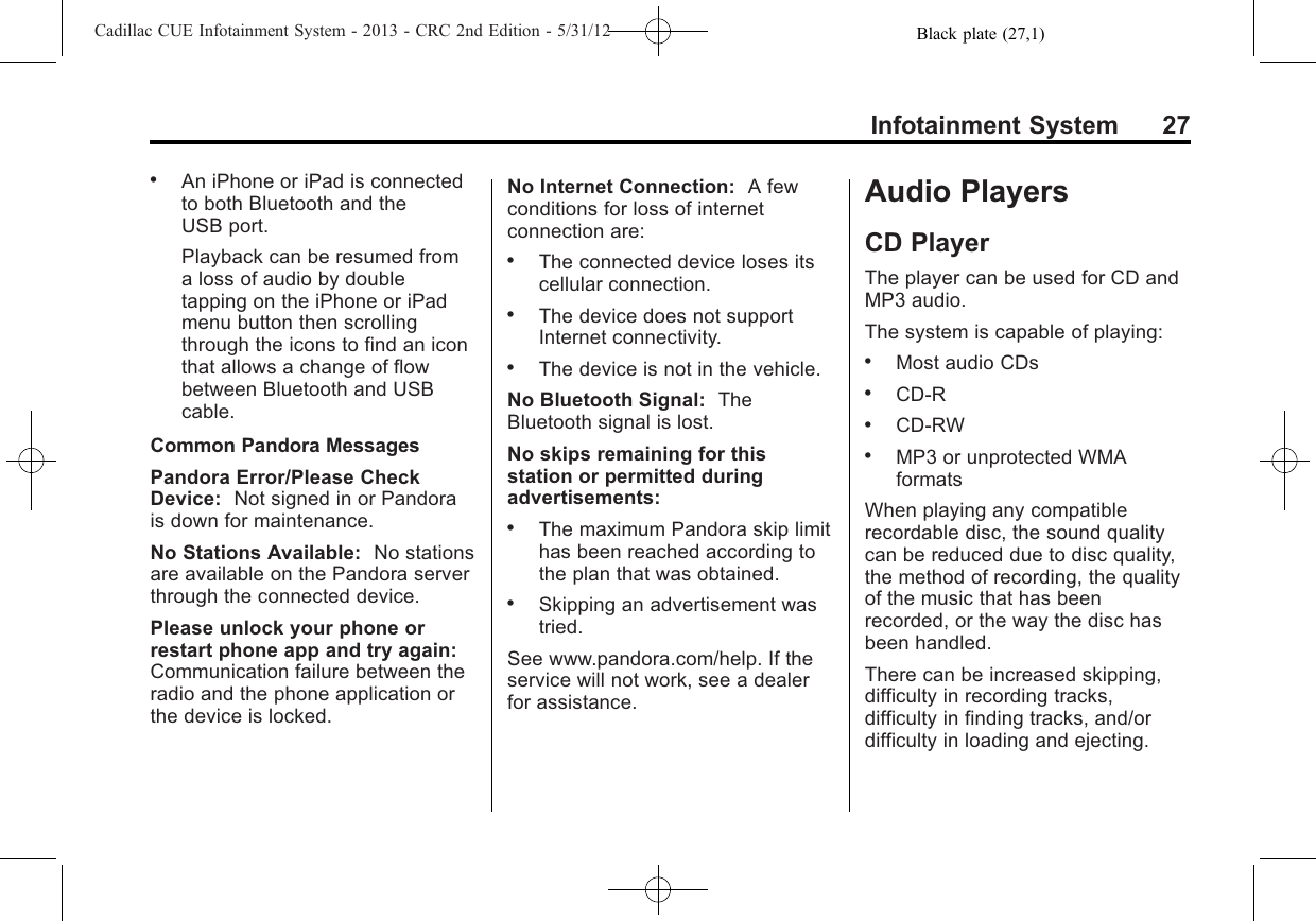 Black plate (27,1)Cadillac CUE Infotainment System - 2013 - CRC 2nd Edition - 5/31/12Infotainment System 27.An iPhone or iPad is connectedto both Bluetooth and theUSB port.Playback can be resumed froma loss of audio by doubletapping on the iPhone or iPadmenu button then scrollingthrough the icons to find an iconthat allows a change of flowbetween Bluetooth and USBcable.Common Pandora MessagesPandora Error/Please CheckDevice: Not signed in or Pandorais down for maintenance.No Stations Available: No stationsare available on the Pandora serverthrough the connected device.Please unlock your phone orrestart phone app and try again:Communication failure between theradio and the phone application orthe device is locked.No Internet Connection: A fewconditions for loss of internetconnection are:.The connected device loses itscellular connection..The device does not supportInternet connectivity..The device is not in the vehicle.No Bluetooth Signal: TheBluetooth signal is lost.No skips remaining for thisstation or permitted duringadvertisements:.The maximum Pandora skip limithas been reached according tothe plan that was obtained..Skipping an advertisement wastried.See www.pandora.com/help. If theservice will not work, see a dealerfor assistance.Audio PlayersCD PlayerThe player can be used for CD andMP3 audio.The system is capable of playing:.Most audio CDs.CD-R.CD-RW.MP3 or unprotected WMAformatsWhen playing any compatiblerecordable disc, the sound qualitycan be reduced due to disc quality,the method of recording, the qualityof the music that has beenrecorded, or the way the disc hasbeen handled.There can be increased skipping,difficulty in recording tracks,difficulty in finding tracks, and/ordifficulty in loading and ejecting.