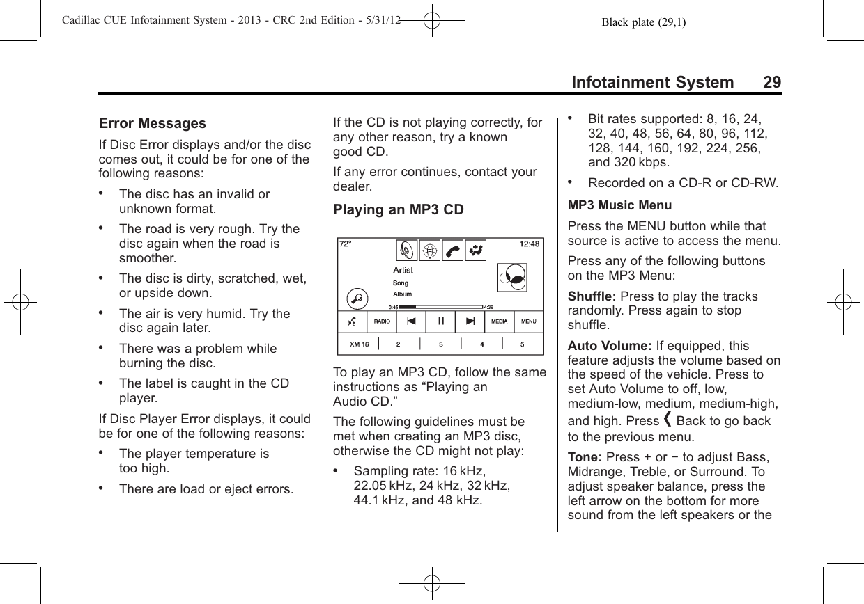 Black plate (29,1)Cadillac CUE Infotainment System - 2013 - CRC 2nd Edition - 5/31/12Infotainment System 29Error MessagesIf Disc Error displays and/or the disccomes out, it could be for one of thefollowing reasons:.The disc has an invalid orunknown format..The road is very rough. Try thedisc again when the road issmoother..The disc is dirty, scratched, wet,or upside down..The air is very humid. Try thedisc again later..There was a problem whileburning the disc..The label is caught in the CDplayer.If Disc Player Error displays, it couldbe for one of the following reasons:.The player temperature istoo high..There are load or eject errors.If the CD is not playing correctly, forany other reason, try a knowngood CD.If any error continues, contact yourdealer.Playing an MP3 CDTo play an MP3 CD, follow the sameinstructions as “Playing anAudio CD.”The following guidelines must bemet when creating an MP3 disc,otherwise the CD might not play:.Sampling rate: 16 kHz,22.05 kHz, 24 kHz, 32 kHz,44.1 kHz, and 48 kHz..Bit rates supported: 8, 16, 24,32, 40, 48, 56, 64, 80, 96, 112,128, 144, 160, 192, 224, 256,and 320 kbps..Recorded on a CD-R or CD-RW.MP3 Music MenuPress the MENU button while thatsource is active to access the menu.Press any of the following buttonson the MP3 Menu:Shuffle: Press to play the tracksrandomly. Press again to stopshuffle.Auto Volume: If equipped, thisfeature adjusts the volume based onthe speed of the vehicle. Press toset Auto Volume to off, low,medium-low, medium, medium-high,and high. Press [Back to go backto the previous menu.Tone: Press + or −to adjust Bass,Midrange, Treble, or Surround. Toadjust speaker balance, press theleft arrow on the bottom for moresound from the left speakers or the