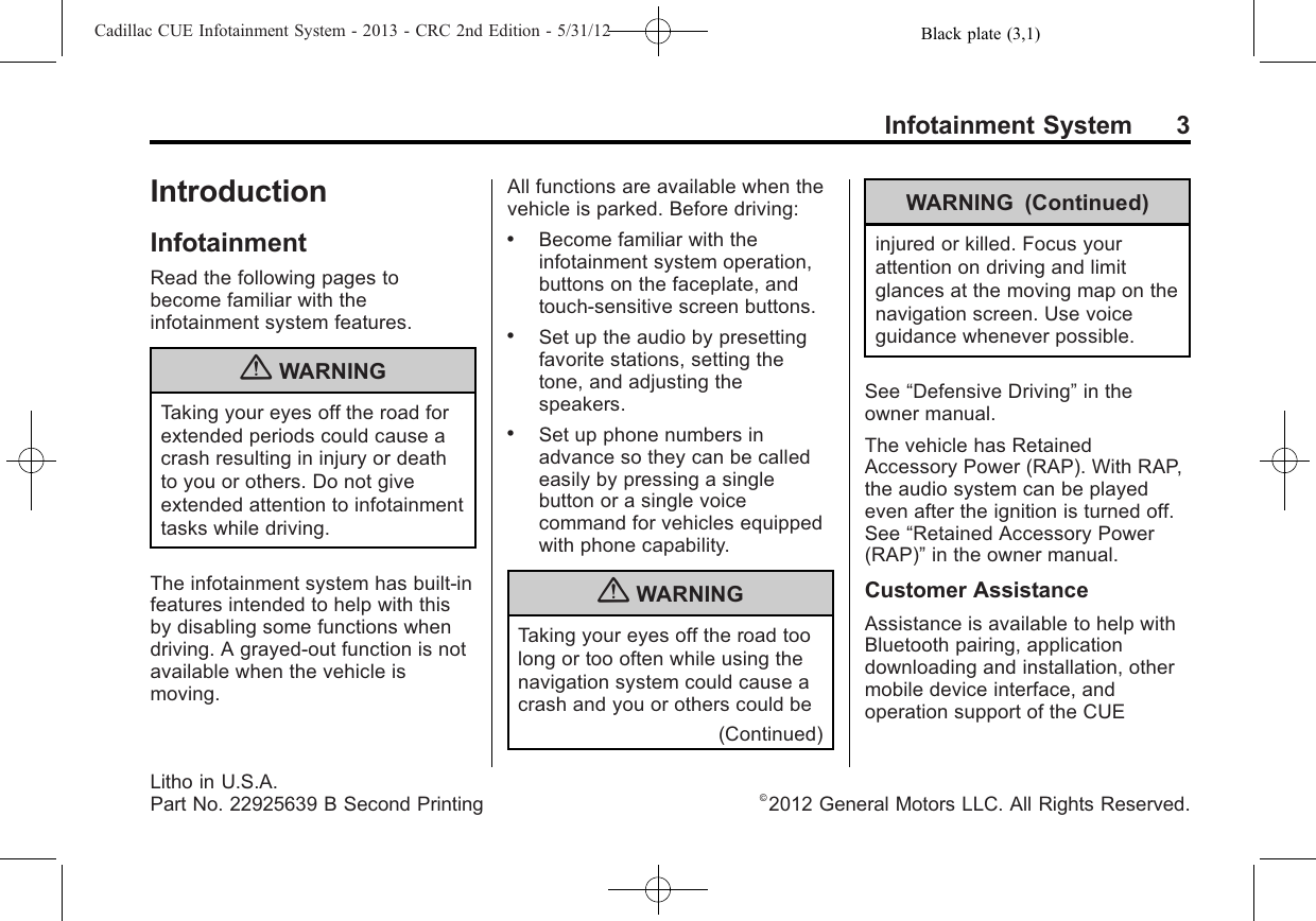 Black plate (3,1)Cadillac CUE Infotainment System - 2013 - CRC 2nd Edition - 5/31/12Infotainment System 3IntroductionInfotainmentRead the following pages tobecome familiar with theinfotainment system features.{WARNINGTaking your eyes off the road forextended periods could cause acrash resulting in injury or deathto you or others. Do not giveextended attention to infotainmenttasks while driving.The infotainment system has built-infeatures intended to help with thisby disabling some functions whendriving. A grayed-out function is notavailable when the vehicle ismoving.All functions are available when thevehicle is parked. Before driving:.Become familiar with theinfotainment system operation,buttons on the faceplate, andtouch-sensitive screen buttons..Set up the audio by presettingfavorite stations, setting thetone, and adjusting thespeakers..Set up phone numbers inadvance so they can be calledeasily by pressing a singlebutton or a single voicecommand for vehicles equippedwith phone capability.{WARNINGTaking your eyes off the road toolong or too often while using thenavigation system could cause acrash and you or others could be(Continued)WARNING (Continued)injured or killed. Focus yourattention on driving and limitglances at the moving map on thenavigation screen. Use voiceguidance whenever possible.See “Defensive Driving”in theowner manual.The vehicle has RetainedAccessory Power (RAP). With RAP,the audio system can be playedeven after the ignition is turned off.See “Retained Accessory Power(RAP)”in the owner manual.Customer AssistanceAssistance is available to help withBluetooth pairing, applicationdownloading and installation, othermobile device interface, andoperation support of the CUELitho in U.S.A.Part No. 22925639 B Second Printing ©2012 General Motors LLC. All Rights Reserved.