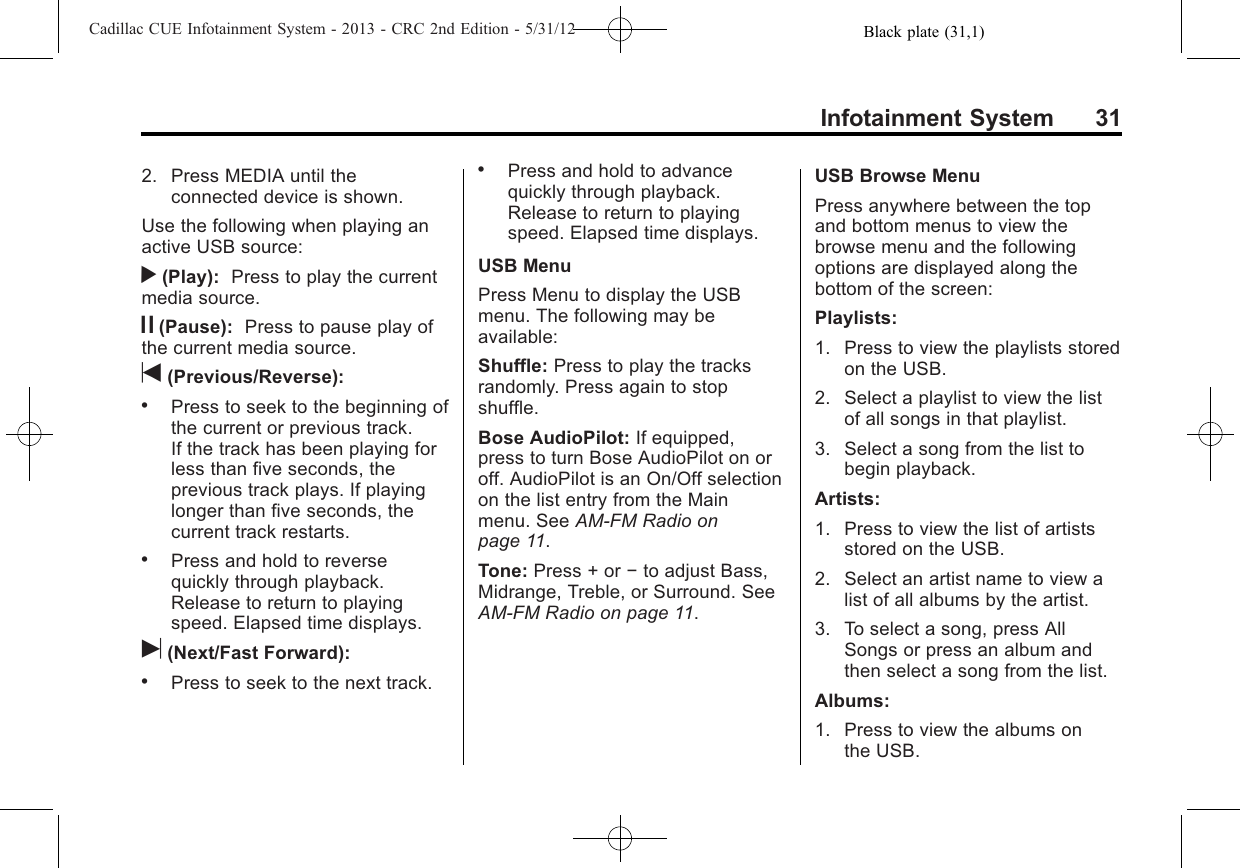 Black plate (31,1)Cadillac CUE Infotainment System - 2013 - CRC 2nd Edition - 5/31/12Infotainment System 312. Press MEDIA until theconnected device is shown.Use the following when playing anactive USB source:r(Play): Press to play the currentmedia source.j(Pause): Press to pause play ofthe current media source.t(Previous/Reverse):.Press to seek to the beginning ofthe current or previous track.If the track has been playing forless than five seconds, theprevious track plays. If playinglonger than five seconds, thecurrent track restarts..Press and hold to reversequickly through playback.Release to return to playingspeed. Elapsed time displays.u(Next/Fast Forward):.Press to seek to the next track..Press and hold to advancequickly through playback.Release to return to playingspeed. Elapsed time displays.USB MenuPress Menu to display the USBmenu. The following may beavailable:Shuffle: Press to play the tracksrandomly. Press again to stopshuffle.Bose AudioPilot: If equipped,press to turn Bose AudioPilot on oroff. AudioPilot is an On/Off selectionon the list entry from the Mainmenu. See AM-FM Radio onpage 11.Tone: Press + or −to adjust Bass,Midrange, Treble, or Surround. SeeAM-FM Radio on page 11.USB Browse MenuPress anywhere between the topand bottom menus to view thebrowse menu and the followingoptions are displayed along thebottom of the screen:Playlists:1. Press to view the playlists storedon the USB.2. Select a playlist to view the listof all songs in that playlist.3. Select a song from the list tobegin playback.Artists:1. Press to view the list of artistsstored on the USB.2. Select an artist name to view alist of all albums by the artist.3. To select a song, press AllSongs or press an album andthen select a song from the list.Albums:1. Press to view the albums onthe USB.