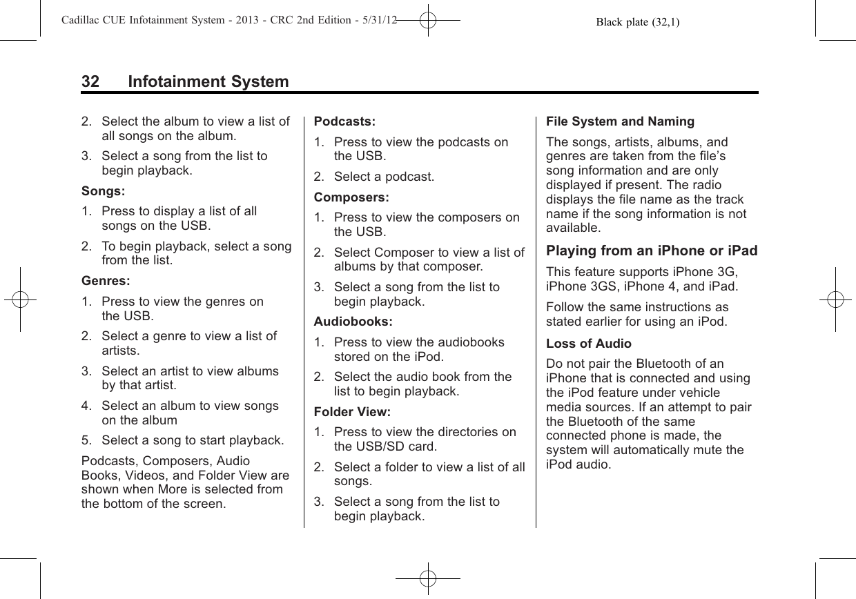 Black plate (32,1)Cadillac CUE Infotainment System - 2013 - CRC 2nd Edition - 5/31/1232 Infotainment System2. Select the album to view a list ofall songs on the album.3. Select a song from the list tobegin playback.Songs:1. Press to display a list of allsongs on the USB.2. To begin playback, select a songfrom the list.Genres:1. Press to view the genres onthe USB.2. Select a genre to view a list ofartists.3. Select an artist to view albumsby that artist.4. Select an album to view songson the album5. Select a song to start playback.Podcasts, Composers, AudioBooks, Videos, and Folder View areshown when More is selected fromthe bottom of the screen.Podcasts:1. Press to view the podcasts onthe USB.2. Select a podcast.Composers:1. Press to view the composers onthe USB.2. Select Composer to view a list ofalbums by that composer.3. Select a song from the list tobegin playback.Audiobooks:1. Press to view the audiobooksstored on the iPod.2. Select the audio book from thelist to begin playback.Folder View:1. Press to view the directories onthe USB/SD card.2. Select a folder to view a list of allsongs.3. Select a song from the list tobegin playback.File System and NamingThe songs, artists, albums, andgenres are taken from the file’ssong information and are onlydisplayed if present. The radiodisplays the file name as the trackname if the song information is notavailable.Playing from an iPhone or iPadThis feature supports iPhone 3G,iPhone 3GS, iPhone 4, and iPad.Follow the same instructions asstated earlier for using an iPod.Loss of AudioDo not pair the Bluetooth of aniPhone that is connected and usingthe iPod feature under vehiclemedia sources. If an attempt to pairthe Bluetooth of the sameconnected phone is made, thesystem will automatically mute theiPod audio.