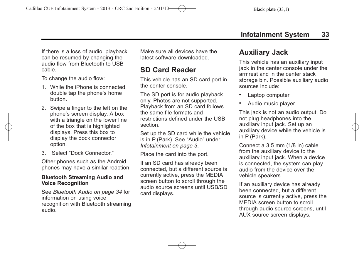 Black plate (33,1)Cadillac CUE Infotainment System - 2013 - CRC 2nd Edition - 5/31/12Infotainment System 33If there is a loss of audio, playbackcan be resumed by changing theaudio flow from Bluetooth to USBcable.To change the audio flow:1. While the iPhone is connected,double tap the phone’s homebutton.2. Swipe a finger to the left on thephone’s screen display. A boxwith a triangle on the lower lineof the box that is highlighteddisplays. Press this box todisplay the dock connectoroption.3. Select “Dock Connector.”Other phones such as the Androidphones may have a similar reaction.Bluetooth Streaming Audio andVoice RecognitionSee Bluetooth Audio on page 34 forinformation on using voicerecognition with Bluetooth streamingaudio.Make sure all devices have thelatest software downloaded.SD Card ReaderThis vehicle has an SD card port inthe center console.The SD port is for audio playbackonly. Photos are not supported.Playback from an SD card followsthe same file formats andrestrictions defined under the USBsection.Set up the SD card while the vehicleis in P (Park). See “Audio”underInfotainment on page 3.Place the card into the port.If an SD card has already beenconnected, but a different source iscurrently active, press the MEDIAscreen button to scroll through theaudio source screens until USB/SDcard displays.Auxiliary JackThis vehicle has an auxiliary inputjack in the center console under thearmrest and in the center stackstorage bin. Possible auxiliary audiosources include:.Laptop computer.Audio music playerThis jack is not an audio output. Donot plug headphones into theauxiliary input jack. Set up anauxiliary device while the vehicle isin P (Park).Connect a 3.5 mm (1/8 in) cablefrom the auxiliary device to theauxiliary input jack. When a deviceis connected, the system can playaudio from the device over thevehicle speakers.If an auxiliary device has alreadybeen connected, but a differentsource is currently active, press theMEDIA screen button to scrollthrough audio source screens, untilAUX source screen displays.
