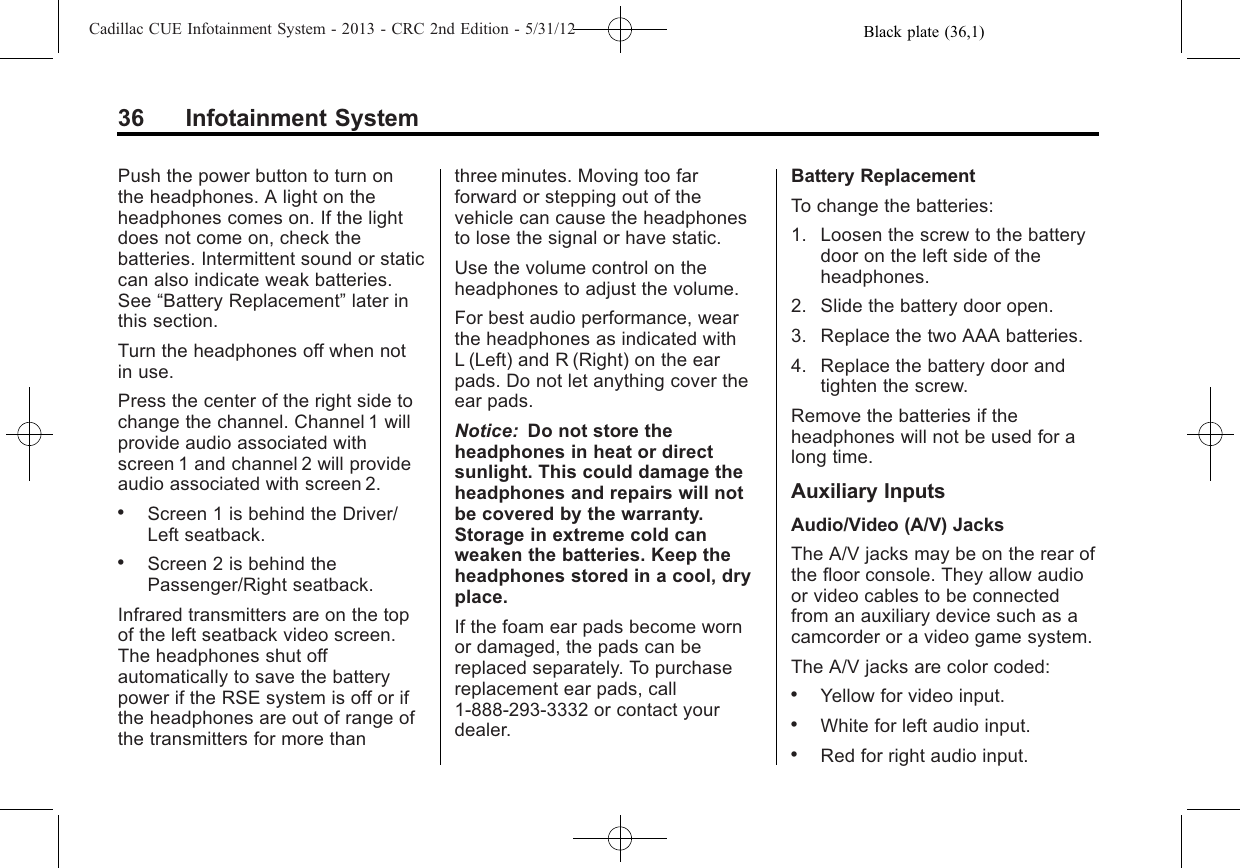 Black plate (36,1)Cadillac CUE Infotainment System - 2013 - CRC 2nd Edition - 5/31/1236 Infotainment SystemPush the power button to turn onthe headphones. A light on theheadphones comes on. If the lightdoes not come on, check thebatteries. Intermittent sound or staticcan also indicate weak batteries.See “Battery Replacement”later inthis section.Turn the headphones off when notin use.Press the center of the right side tochange the channel. Channel 1 willprovide audio associated withscreen 1 and channel 2 will provideaudio associated with screen 2..Screen 1 is behind the Driver/Left seatback..Screen 2 is behind thePassenger/Right seatback.Infrared transmitters are on the topof the left seatback video screen.The headphones shut offautomatically to save the batterypower if the RSE system is off or ifthe headphones are out of range ofthe transmitters for more thanthree minutes. Moving too farforward or stepping out of thevehicle can cause the headphonesto lose the signal or have static.Use the volume control on theheadphones to adjust the volume.For best audio performance, wearthe headphones as indicated withL (Left) and R (Right) on the earpads. Do not let anything cover theear pads.Notice: Do not store theheadphones in heat or directsunlight. This could damage theheadphones and repairs will notbe covered by the warranty.Storage in extreme cold canweaken the batteries. Keep theheadphones stored in a cool, dryplace.If the foam ear pads become wornor damaged, the pads can bereplaced separately. To purchasereplacement ear pads, call1-888-293-3332 or contact yourdealer.Battery ReplacementTo change the batteries:1. Loosen the screw to the batterydoor on the left side of theheadphones.2. Slide the battery door open.3. Replace the two AAA batteries.4. Replace the battery door andtighten the screw.Remove the batteries if theheadphones will not be used for along time.Auxiliary InputsAudio/Video (A/V) JacksThe A/V jacks may be on the rear ofthe floor console. They allow audioor video cables to be connectedfrom an auxiliary device such as acamcorder or a video game system.The A/V jacks are color coded:.Yellow for video input..White for left audio input..Red for right audio input.