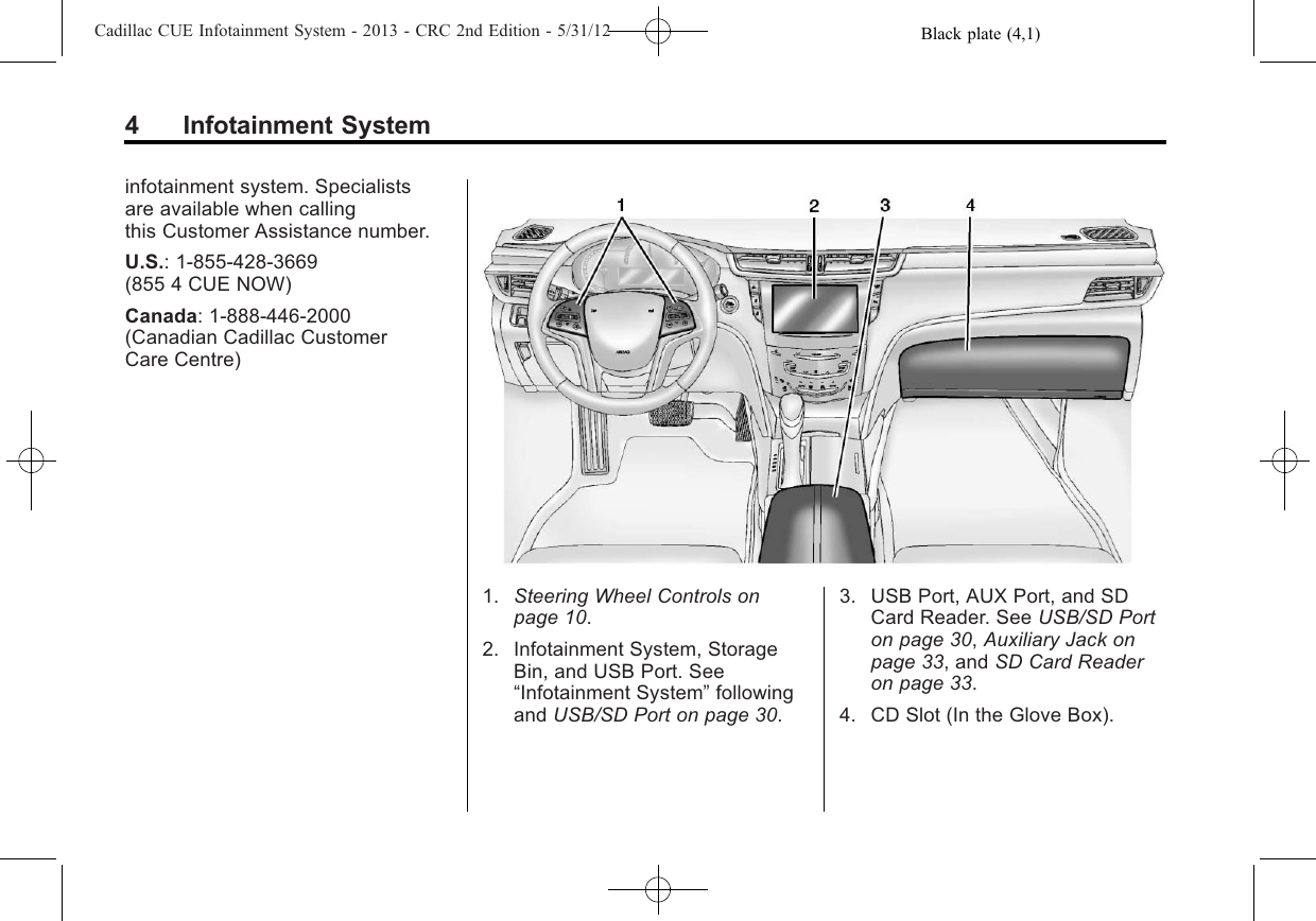 Black plate (4,1)Cadillac CUE Infotainment System - 2013 - CRC 2nd Edition - 5/31/124 Infotainment Systeminfotainment system. Specialistsare available when callingthis Customer Assistance number.U.S.: 1-855-428-3669(855 4 CUE NOW)Canada: 1-888-446-2000(Canadian Cadillac CustomerCare Centre)1. Steering Wheel Controls onpage 10.2. Infotainment System, StorageBin, and USB Port. See“Infotainment System”followingand USB/SD Port on page 30.3. USB Port, AUX Port, and SDCard Reader. See USB/SD Porton page 30,Auxiliary Jack onpage 33, and SD Card Readeron page 33.4. CD Slot (In the Glove Box).