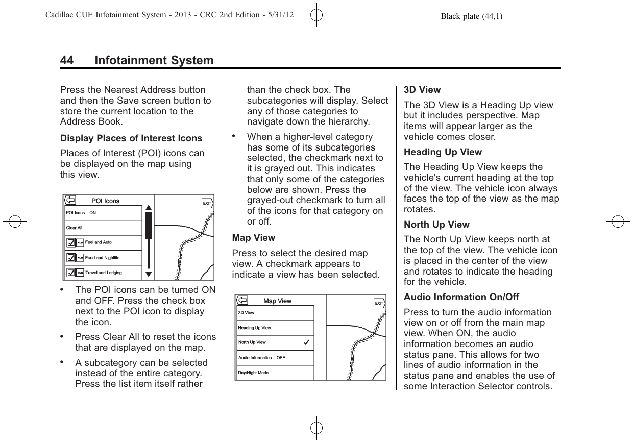 Black plate (44,1)Cadillac CUE Infotainment System - 2013 - CRC 2nd Edition - 5/31/1244 Infotainment SystemPress the Nearest Address buttonand then the Save screen button tostore the current location to theAddress Book.Display Places of Interest IconsPlaces of Interest (POI) icons canbe displayed on the map usingthis view..The POI icons can be turned ONand OFF. Press the check boxnext to the POI icon to displaythe icon..Press Clear All to reset the iconsthat are displayed on the map..A subcategory can be selectedinstead of the entire category.Press the list item itself ratherthan the check box. Thesubcategories will display. Selectany of those categories tonavigate down the hierarchy..When a higher-level categoryhas some of its subcategoriesselected, the checkmark next toit is grayed out. This indicatesthat only some of the categoriesbelow are shown. Press thegrayed-out checkmark to turn allof the icons for that category onor off.Map ViewPress to select the desired mapview. A checkmark appears toindicate a view has been selected.3D ViewThe 3D View is a Heading Up viewbut it includes perspective. Mapitems will appear larger as thevehicle comes closer.Heading Up ViewThe Heading Up View keeps thevehicle&apos;s current heading at the topof the view. The vehicle icon alwaysfaces the top of the view as the maprotates.North Up ViewThe North Up View keeps north atthe top of the view. The vehicle iconis placed in the center of the viewand rotates to indicate the headingfor the vehicle.Audio Information On/OffPress to turn the audio informationview on or off from the main mapview. When ON, the audioinformation becomes an audiostatus pane. This allows for twolines of audio information in thestatus pane and enables the use ofsome Interaction Selector controls.