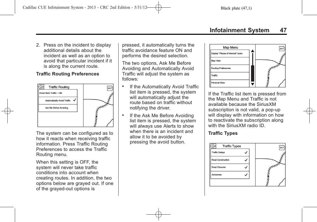 Black plate (47,1)Cadillac CUE Infotainment System - 2013 - CRC 2nd Edition - 5/31/12Infotainment System 472. Press on the incident to displayadditional details about theincident as well as an option toavoid that particular incident if itis along the current route.Traffic Routing PreferencesThe system can be configured as tohow it reacts when receiving trafficinformation. Press Traffic RoutingPreferences to access the TrafficRouting menu.When this setting is OFF, thesystem will never take trafficconditions into account whencreating routes. In addition, the twooptions below are grayed out. If oneof the grayed-out options ispressed, it automatically turns thetraffic avoidance feature ON andperforms the desired selection.The two options, Ask Me BeforeAvoiding and Automatically AvoidTraffic will adjust the system asfollows:.If the Automatically Avoid Trafficlist item is pressed, the systemwill automatically adjust theroute based on traffic withoutnotifying the driver..If the Ask Me Before Avoidinglist item is pressed, the systemwill always use Alerts to showwhen there is an incident andallow it to be avoided bypressing the avoid button.If the Traffic list item is pressed fromthe Map Menu and Traffic is notavailable because the SiriusXMsubscription is not valid, a pop-upwill display with information on howto reactivate the subscription alongwith the SiriusXM radio ID.Traffic Types