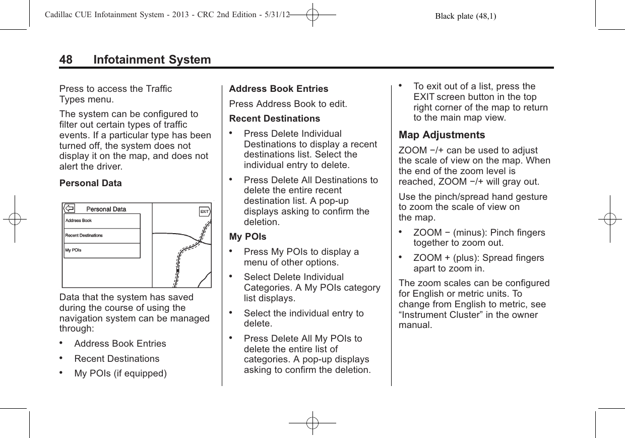 Black plate (48,1)Cadillac CUE Infotainment System - 2013 - CRC 2nd Edition - 5/31/1248 Infotainment SystemPress to access the TrafficTypes menu.The system can be configured tofilter out certain types of trafficevents. If a particular type has beenturned off, the system does notdisplay it on the map, and does notalert the driver.Personal DataData that the system has savedduring the course of using thenavigation system can be managedthrough:.Address Book Entries.Recent Destinations.My POIs (if equipped)Address Book EntriesPress Address Book to edit.Recent Destinations.Press Delete IndividualDestinations to display a recentdestinations list. Select theindividual entry to delete..Press Delete All Destinations todelete the entire recentdestination list. A pop-updisplays asking to confirm thedeletion.My POIs.Press My POIs to display amenu of other options..Select Delete IndividualCategories. A My POIs categorylist displays..Select the individual entry todelete..Press Delete All My POIs todelete the entire list ofcategories. A pop-up displaysasking to confirm the deletion..To exit out of a list, press theEXIT screen button in the topright corner of the map to returnto the main map view.Map AdjustmentsZOOM −/+ can be used to adjustthe scale of view on the map. Whenthe end of the zoom level isreached, ZOOM −/+ will gray out.Use the pinch/spread hand gestureto zoom the scale of view onthe map..ZOOM −(minus): Pinch fingerstogether to zoom out..ZOOM + (plus): Spread fingersapart to zoom in.The zoom scales can be configuredfor English or metric units. Tochange from English to metric, see“Instrument Cluster”in the ownermanual.