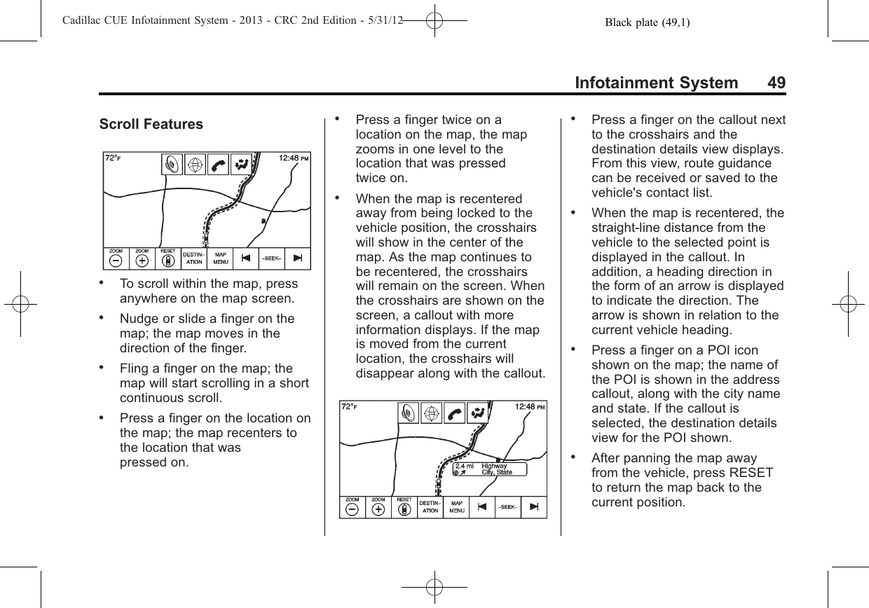 Black plate (49,1)Cadillac CUE Infotainment System - 2013 - CRC 2nd Edition - 5/31/12Infotainment System 49Scroll Features.To scroll within the map, pressanywhere on the map screen..Nudge or slide a finger on themap; the map moves in thedirection of the finger..Fling a finger on the map; themap will start scrolling in a shortcontinuous scroll..Press a finger on the location onthe map; the map recenters tothe location that waspressed on..Press a finger twice on alocation on the map, the mapzooms in one level to thelocation that was pressedtwice on..When the map is recenteredaway from being locked to thevehicle position, the crosshairswill show in the center of themap. As the map continues tobe recentered, the crosshairswill remain on the screen. Whenthe crosshairs are shown on thescreen, a callout with moreinformation displays. If the mapis moved from the currentlocation, the crosshairs willdisappear along with the callout..Press a finger on the callout nextto the crosshairs and thedestination details view displays.From this view, route guidancecan be received or saved to thevehicle&apos;s contact list..When the map is recentered, thestraight-line distance from thevehicle to the selected point isdisplayed in the callout. Inaddition, a heading direction inthe form of an arrow is displayedto indicate the direction. Thearrow is shown in relation to thecurrent vehicle heading..Press a finger on a POI iconshown on the map; the name ofthe POI is shown in the addresscallout, along with the city nameand state. If the callout isselected, the destination detailsview for the POI shown..After panning the map awayfrom the vehicle, press RESETto return the map back to thecurrent position.