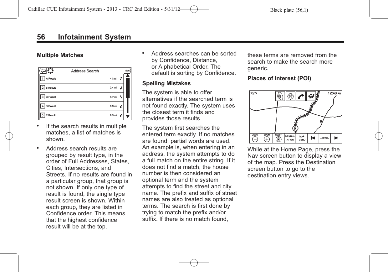 Black plate (56,1)Cadillac CUE Infotainment System - 2013 - CRC 2nd Edition - 5/31/1256 Infotainment SystemMultiple Matches.If the search results in multiplematches, a list of matches isshown..Address search results aregrouped by result type, in theorder of Full Addresses, States,Cities, Intersections, andStreets. If no results are found ina particular group, that group isnot shown. If only one type ofresult is found, the single typeresult screen is shown. Withineach group, they are listed inConfidence order. This meansthat the highest confidenceresult will be at the top..Address searches can be sortedby Confidence, Distance,or Alphabetical Order. Thedefault is sorting by Confidence.Spelling MistakesThe system is able to offeralternatives if the searched term isnot found exactly. The system usesthe closest term it finds andprovides those results.The system first searches theentered term exactly. If no matchesare found, partial words are used.An example is, when entering in anaddress, the system attempts to doa full match on the entire string. If itdoes not find a match, the housenumber is then considered anoptional term and the systemattempts to find the street and cityname. The prefix and suffix of streetnames are also treated as optionalterms. The search is first done bytrying to match the prefix and/orsuffix. If there is no match found,these terms are removed from thesearch to make the search moregeneric.Places of Interest (POI)While at the Home Page, press theNav screen button to display a viewof the map. Press the Destinationscreen button to go to thedestination entry views.