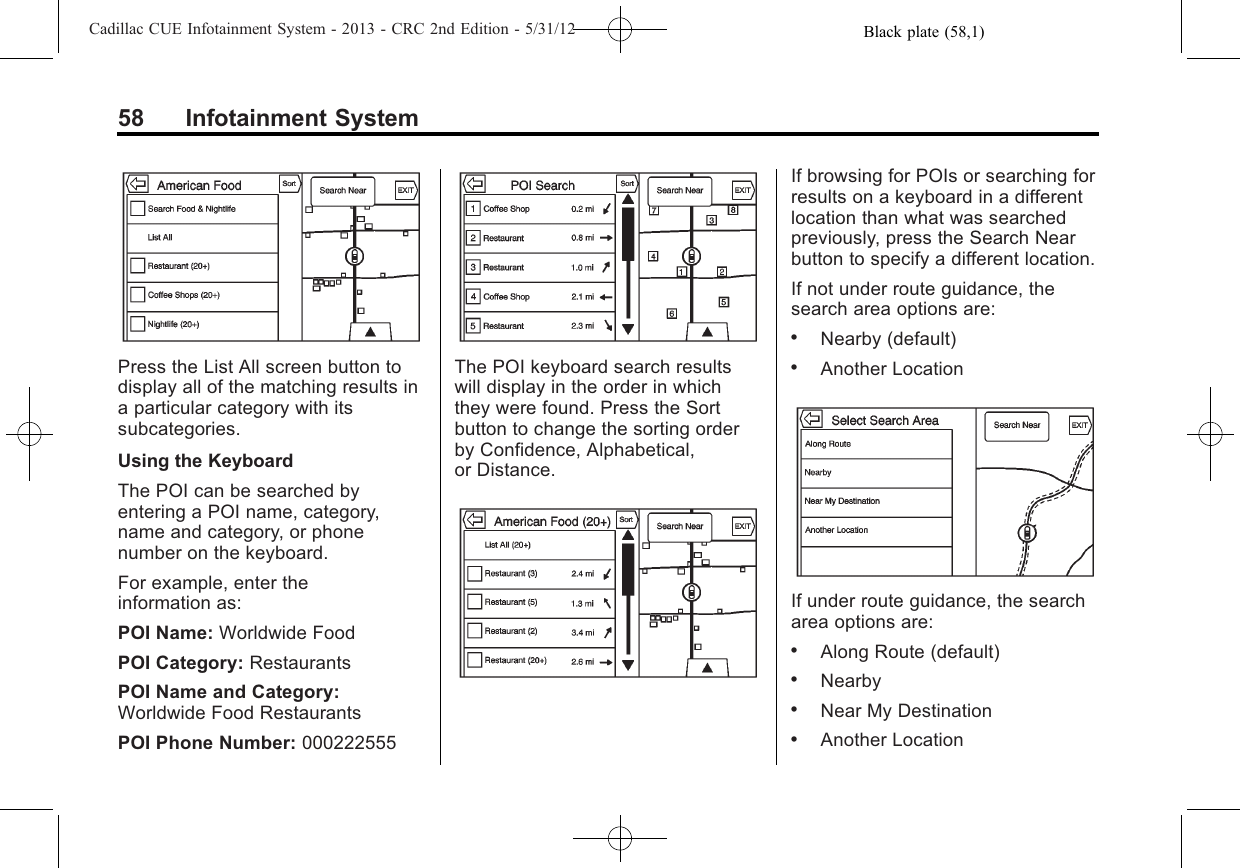 Black plate (58,1)Cadillac CUE Infotainment System - 2013 - CRC 2nd Edition - 5/31/1258 Infotainment SystemPress the List All screen button todisplay all of the matching results ina particular category with itssubcategories.Using the KeyboardThe POI can be searched byentering a POI name, category,name and category, or phonenumber on the keyboard.For example, enter theinformation as:POI Name: Worldwide FoodPOI Category: RestaurantsPOI Name and Category:Worldwide Food RestaurantsPOI Phone Number: 000222555The POI keyboard search resultswill display in the order in whichthey were found. Press the Sortbutton to change the sorting orderby Confidence, Alphabetical,or Distance.If browsing for POIs or searching forresults on a keyboard in a differentlocation than what was searchedpreviously, press the Search Nearbutton to specify a different location.If not under route guidance, thesearch area options are:.Nearby (default).Another LocationIf under route guidance, the searcharea options are:.Along Route (default).Nearby.Near My Destination.Another Location