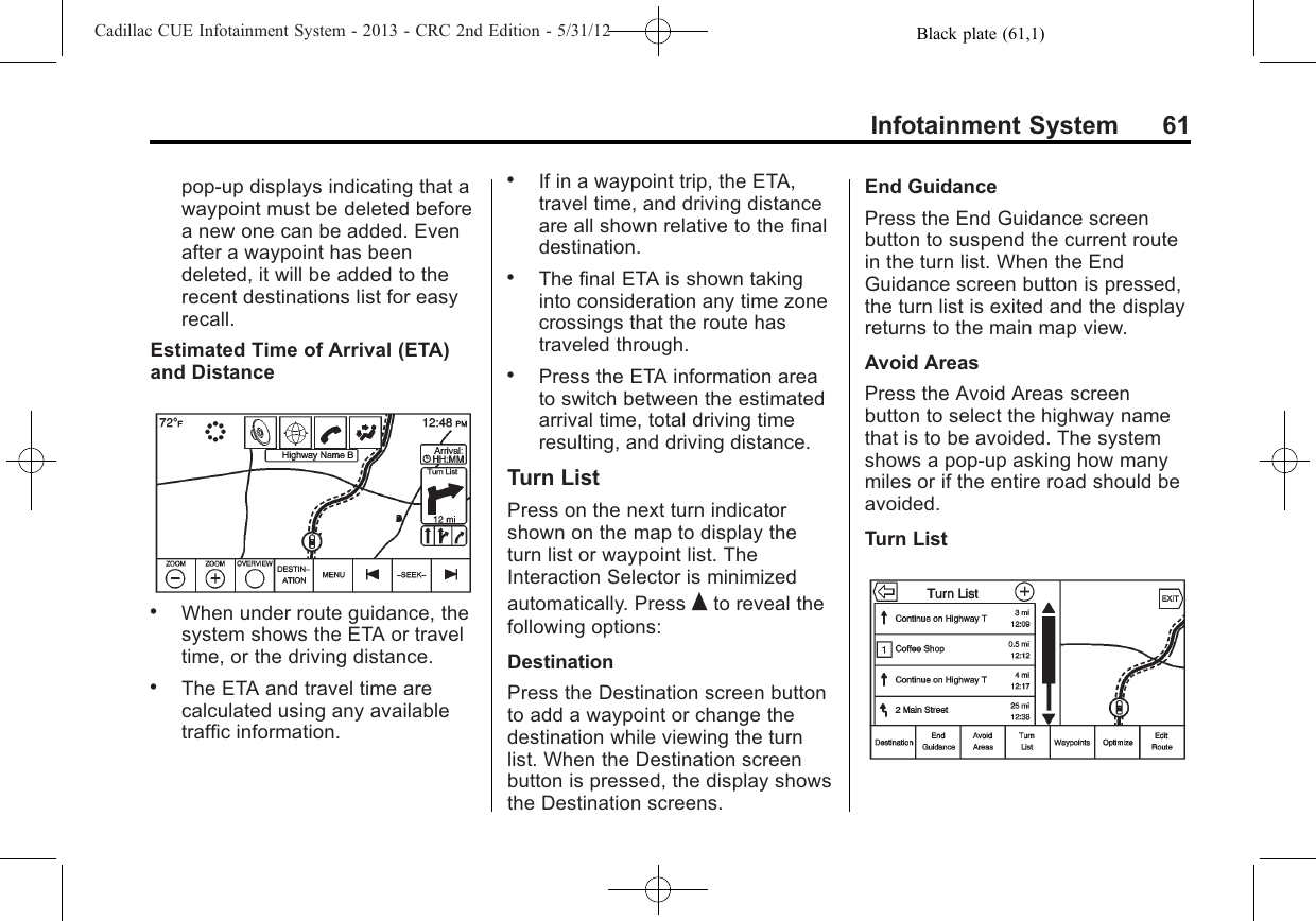 Black plate (61,1)Cadillac CUE Infotainment System - 2013 - CRC 2nd Edition - 5/31/12Infotainment System 61pop-up displays indicating that awaypoint must be deleted beforea new one can be added. Evenafter a waypoint has beendeleted, it will be added to therecent destinations list for easyrecall.Estimated Time of Arrival (ETA)and Distance.When under route guidance, thesystem shows the ETA or traveltime, or the driving distance..The ETA and travel time arecalculated using any availabletraffic information..If in a waypoint trip, the ETA,travel time, and driving distanceare all shown relative to the finaldestination..The final ETA is shown takinginto consideration any time zonecrossings that the route hastraveled through..Press the ETA information areato switch between the estimatedarrival time, total driving timeresulting, and driving distance.Turn ListPress on the next turn indicatorshown on the map to display theturn list or waypoint list. TheInteraction Selector is minimizedautomatically. Press Qto reveal thefollowing options:DestinationPress the Destination screen buttonto add a waypoint or change thedestination while viewing the turnlist. When the Destination screenbutton is pressed, the display showsthe Destination screens.End GuidancePress the End Guidance screenbutton to suspend the current routein the turn list. When the EndGuidance screen button is pressed,the turn list is exited and the displayreturns to the main map view.Avoid AreasPress the Avoid Areas screenbutton to select the highway namethat is to be avoided. The systemshows a pop-up asking how manymiles or if the entire road should beavoided.Turn List
