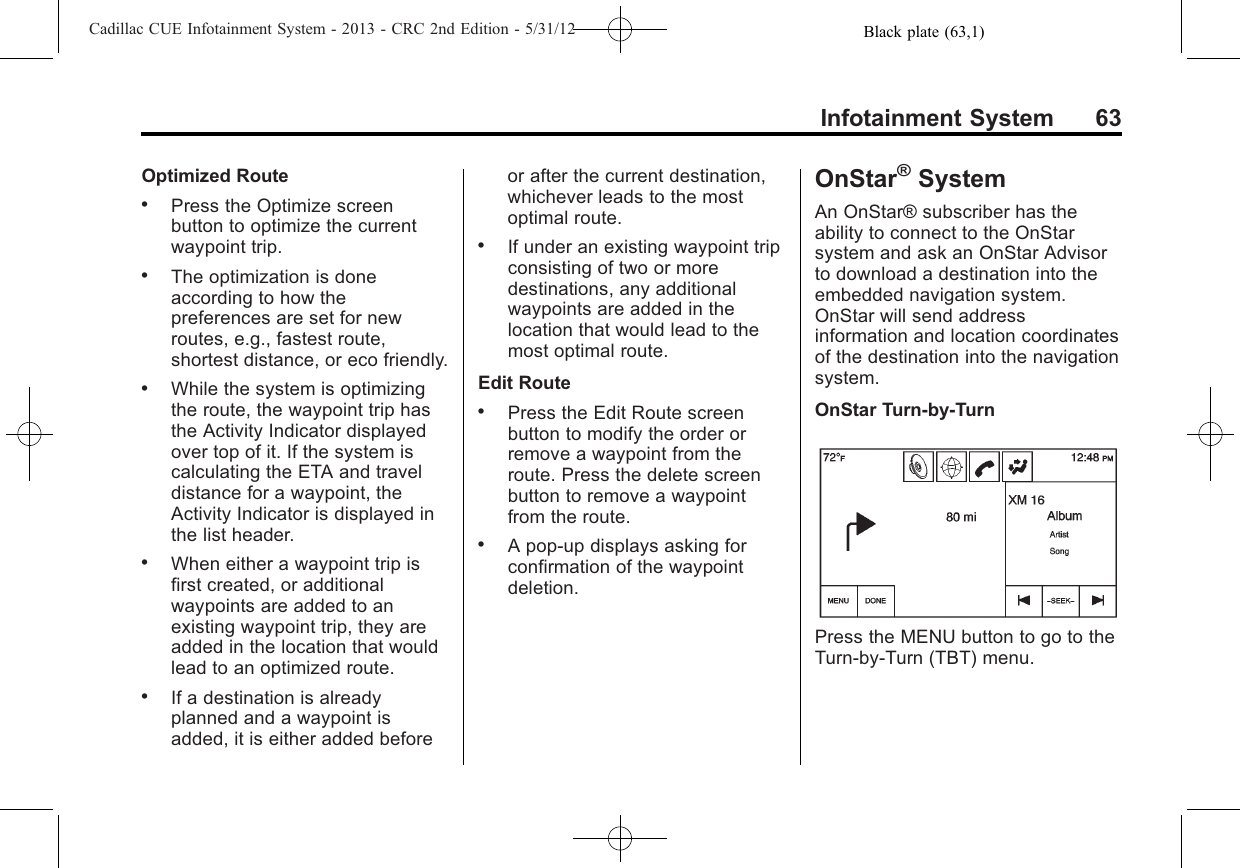 Black plate (63,1)Cadillac CUE Infotainment System - 2013 - CRC 2nd Edition - 5/31/12Infotainment System 63Optimized Route.Press the Optimize screenbutton to optimize the currentwaypoint trip..The optimization is doneaccording to how thepreferences are set for newroutes, e.g., fastest route,shortest distance, or eco friendly..While the system is optimizingthe route, the waypoint trip hasthe Activity Indicator displayedover top of it. If the system iscalculating the ETA and traveldistance for a waypoint, theActivity Indicator is displayed inthe list header..When either a waypoint trip isfirst created, or additionalwaypoints are added to anexisting waypoint trip, they areadded in the location that wouldlead to an optimized route..If a destination is alreadyplanned and a waypoint isadded, it is either added beforeor after the current destination,whichever leads to the mostoptimal route..If under an existing waypoint tripconsisting of two or moredestinations, any additionalwaypoints are added in thelocation that would lead to themost optimal route.Edit Route.Press the Edit Route screenbutton to modify the order orremove a waypoint from theroute. Press the delete screenbutton to remove a waypointfrom the route..A pop-up displays asking forconfirmation of the waypointdeletion.OnStar®SystemAn OnStar® subscriber has theability to connect to the OnStarsystem and ask an OnStar Advisorto download a destination into theembedded navigation system.OnStar will send addressinformation and location coordinatesof the destination into the navigationsystem.OnStar Turn-by-TurnPress the MENU button to go to theTurn-by-Turn (TBT) menu.