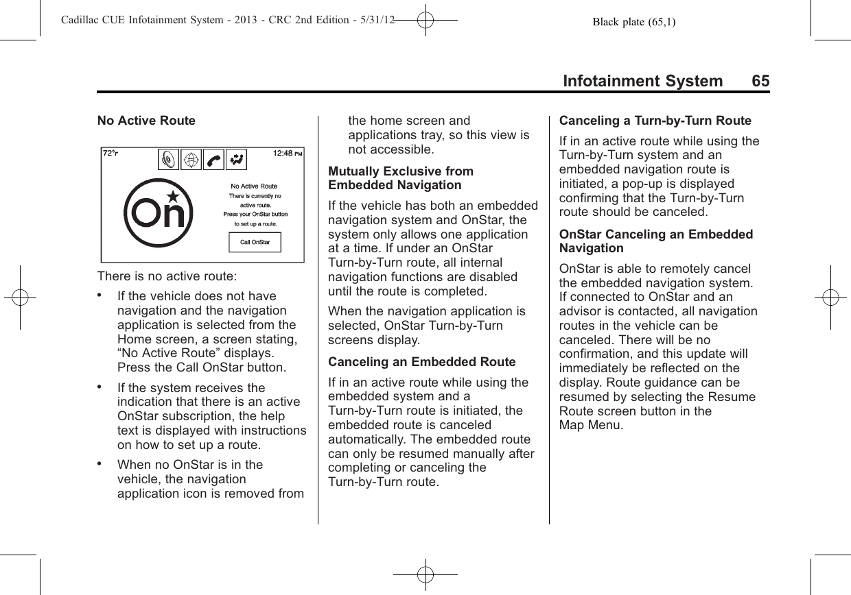 Black plate (65,1)Cadillac CUE Infotainment System - 2013 - CRC 2nd Edition - 5/31/12Infotainment System 65No Active RouteThere is no active route:.If the vehicle does not havenavigation and the navigationapplication is selected from theHome screen, a screen stating,“No Active Route”displays.Press the Call OnStar button..If the system receives theindication that there is an activeOnStar subscription, the helptext is displayed with instructionson how to set up a route..When no OnStar is in thevehicle, the navigationapplication icon is removed fromthe home screen andapplications tray, so this view isnot accessible.Mutually Exclusive fromEmbedded NavigationIf the vehicle has both an embeddednavigation system and OnStar, thesystem only allows one applicationat a time. If under an OnStarTurn-by-Turn route, all internalnavigation functions are disableduntil the route is completed.When the navigation application isselected, OnStar Turn-by-Turnscreens display.Canceling an Embedded RouteIf in an active route while using theembedded system and aTurn-by-Turn route is initiated, theembedded route is canceledautomatically. The embedded routecan only be resumed manually aftercompleting or canceling theTurn-by-Turn route.Canceling a Turn-by-Turn RouteIf in an active route while using theTurn-by-Turn system and anembedded navigation route isinitiated, a pop-up is displayedconfirming that the Turn-by-Turnroute should be canceled.OnStar Canceling an EmbeddedNavigationOnStar is able to remotely cancelthe embedded navigation system.If connected to OnStar and anadvisor is contacted, all navigationroutes in the vehicle can becanceled. There will be noconfirmation, and this update willimmediately be reflected on thedisplay. Route guidance can beresumed by selecting the ResumeRoute screen button in theMap Menu.