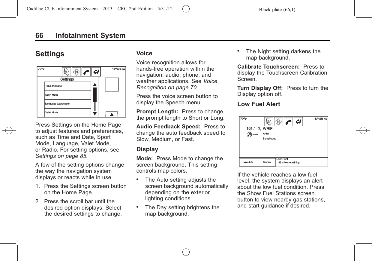 Black plate (66,1)Cadillac CUE Infotainment System - 2013 - CRC 2nd Edition - 5/31/1266 Infotainment SystemSettingsPress Settings on the Home Pageto adjust features and preferences,such as Time and Date, SportMode, Language, Valet Mode,or Radio. For setting options, seeSettings on page 85.A few of the setting options changethe way the navigation systemdisplays or reacts while in use.1. Press the Settings screen buttonon the Home Page.2. Press the scroll bar until thedesired option displays. Selectthe desired settings to change.VoiceVoice recognition allows forhands-free operation within thenavigation, audio, phone, andweather applications. See VoiceRecognition on page 70.Press the voice screen button todisplay the Speech menu.Prompt Length: Press to changethe prompt length to Short or Long.Audio Feedback Speed: Press tochange the auto feedback speed toSlow, Medium, or Fast.DisplayMode: Press Mode to change thescreen background. This settingcontrols map colors..The Auto setting adjusts thescreen background automaticallydepending on the exteriorlighting conditions..The Day setting brightens themap background..The Night setting darkens themap background.Calibrate Touchscreen: Press todisplay the Touchscreen CalibrationScreen.Turn Display Off: Press to turn theDisplay option off.Low Fuel AlertIf the vehicle reaches a low fuellevel, the system displays an alertabout the low fuel condition. Pressthe Show Fuel Stations screenbutton to view nearby gas stations,and start guidance if desired.