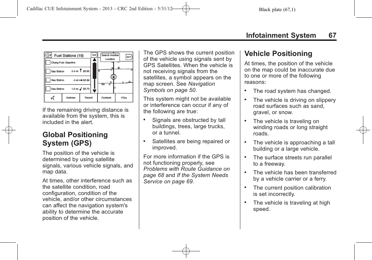 Black plate (67,1)Cadillac CUE Infotainment System - 2013 - CRC 2nd Edition - 5/31/12Infotainment System 67If the remaining driving distance isavailable from the system, this isincluded in the alert.Global PositioningSystem (GPS)The position of the vehicle isdetermined by using satellitesignals, various vehicle signals, andmap data.At times, other interference such asthe satellite condition, roadconfiguration, condition of thevehicle, and/or other circumstancescan affect the navigation system&apos;sability to determine the accurateposition of the vehicle.The GPS shows the current positionof the vehicle using signals sent byGPS Satellites. When the vehicle isnot receiving signals from thesatellites, a symbol appears on themap screen. See NavigationSymbols on page 50.This system might not be availableor interference can occur if any ofthe following are true:.Signals are obstructed by tallbuildings, trees, large trucks,or a tunnel..Satellites are being repaired orimproved.For more information if the GPS isnot functioning properly, seeProblems with Route Guidance onpage 68 and If the System NeedsService on page 69.Vehicle PositioningAt times, the position of the vehicleon the map could be inaccurate dueto one or more of the followingreasons:.The road system has changed..The vehicle is driving on slipperyroad surfaces such as sand,gravel, or snow..The vehicle is traveling onwinding roads or long straightroads..The vehicle is approaching a tallbuilding or a large vehicle..The surface streets run parallelto a freeway..The vehicle has been transferredby a vehicle carrier or a ferry..The current position calibrationis set incorrectly..The vehicle is traveling at highspeed.