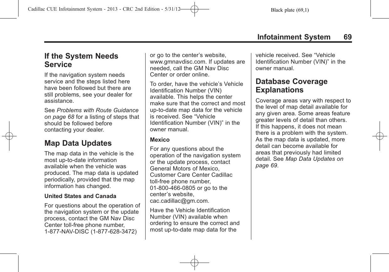 Black plate (69,1)Cadillac CUE Infotainment System - 2013 - CRC 2nd Edition - 5/31/12Infotainment System 69If the System NeedsServiceIf the navigation system needsservice and the steps listed herehave been followed but there arestill problems, see your dealer forassistance.See Problems with Route Guidanceon page 68 for a listing of steps thatshould be followed beforecontacting your dealer.Map Data UpdatesThe map data in the vehicle is themost up-to-date informationavailable when the vehicle wasproduced. The map data is updatedperiodically, provided that the mapinformation has changed.United States and CanadaFor questions about the operation ofthe navigation system or the updateprocess, contact the GM Nav DiscCenter toll-free phone number,1-877-NAV-DISC (1-877-628-3472)or go to the center’s website,www.gmnavdisc.com. If updates areneeded, call the GM Nav DiscCenter or order online.To order, have the vehicle’s VehicleIdentification Number (VIN)available. This helps the centermake sure that the correct and mostup-to-date map data for the vehicleis received. See “VehicleIdentification Number (VIN)”in theowner manual.MexicoFor any questions about theoperation of the navigation systemor the update process, contactGeneral Motors of Mexico,Customer Care Center Cadillactoll-free phone number,01-800-466-0805 or go to thecenter’s website,cac.cadillac@gm.com.Have the Vehicle IdentificationNumber (VIN) available whenordering to ensure the correct andmost up-to-date map data for thevehicle received. See “VehicleIdentification Number (VIN)”in theowner manual.Database CoverageExplanationsCoverage areas vary with respect tothe level of map detail available forany given area. Some areas featuregreater levels of detail than others.If this happens, it does not meanthere is a problem with the system.As the map data is updated, moredetail can become available forareas that previously had limiteddetail. See Map Data Updates onpage 69.