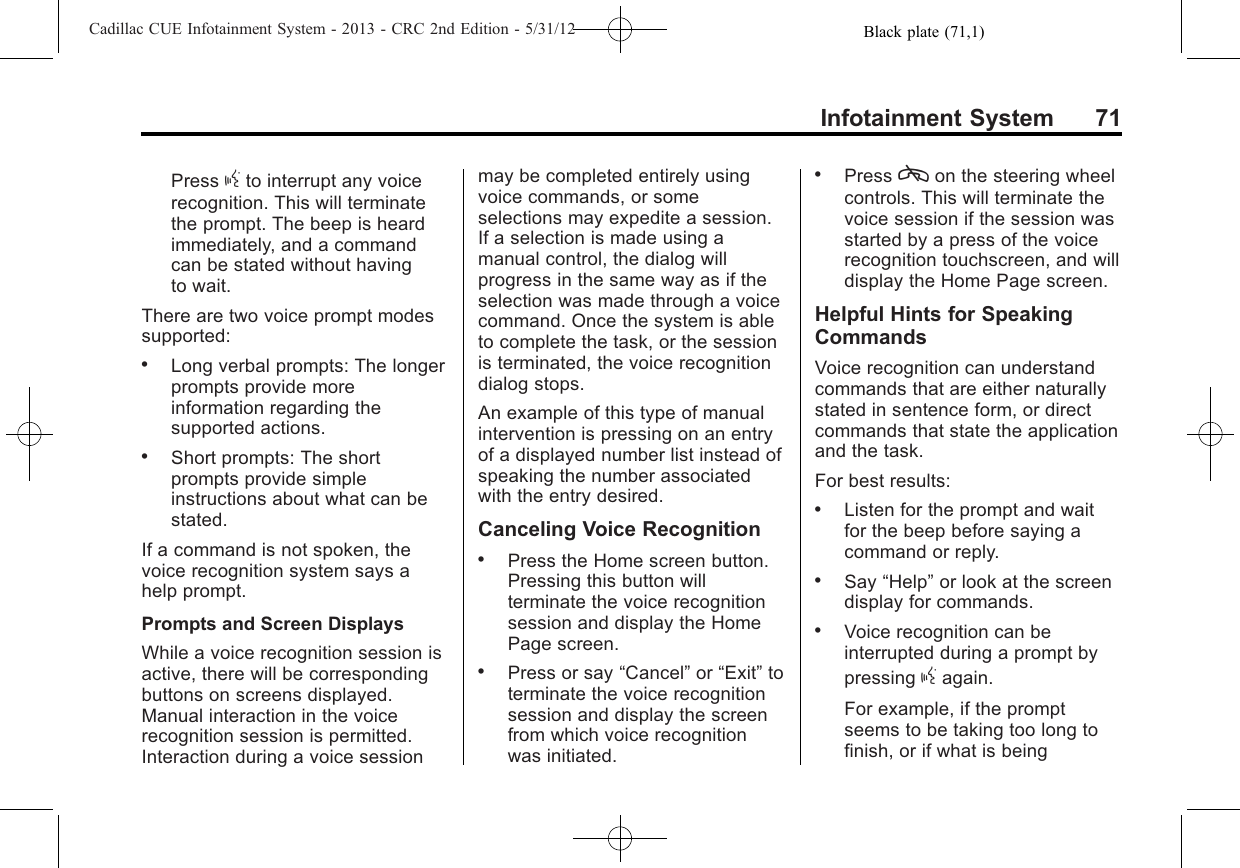 Black plate (71,1)Cadillac CUE Infotainment System - 2013 - CRC 2nd Edition - 5/31/12Infotainment System 71Press gto interrupt any voicerecognition. This will terminatethe prompt. The beep is heardimmediately, and a commandcan be stated without havingto wait.There are two voice prompt modessupported:.Long verbal prompts: The longerprompts provide moreinformation regarding thesupported actions..Short prompts: The shortprompts provide simpleinstructions about what can bestated.If a command is not spoken, thevoice recognition system says ahelp prompt.Prompts and Screen DisplaysWhile a voice recognition session isactive, there will be correspondingbuttons on screens displayed.Manual interaction in the voicerecognition session is permitted.Interaction during a voice sessionmay be completed entirely usingvoice commands, or someselections may expedite a session.If a selection is made using amanual control, the dialog willprogress in the same way as if theselection was made through a voicecommand. Once the system is ableto complete the task, or the sessionis terminated, the voice recognitiondialog stops.An example of this type of manualintervention is pressing on an entryof a displayed number list instead ofspeaking the number associatedwith the entry desired.Canceling Voice Recognition.Press the Home screen button.Pressing this button willterminate the voice recognitionsession and display the HomePage screen..Press or say “Cancel”or “Exit”toterminate the voice recognitionsession and display the screenfrom which voice recognitionwas initiated..Press con the steering wheelcontrols. This will terminate thevoice session if the session wasstarted by a press of the voicerecognition touchscreen, and willdisplay the Home Page screen.Helpful Hints for SpeakingCommandsVoice recognition can understandcommands that are either naturallystated in sentence form, or directcommands that state the applicationand the task.For best results:.Listen for the prompt and waitfor the beep before saying acommand or reply..Say “Help”or look at the screendisplay for commands..Voice recognition can beinterrupted during a prompt bypressing gagain.For example, if the promptseems to be taking too long tofinish, or if what is being