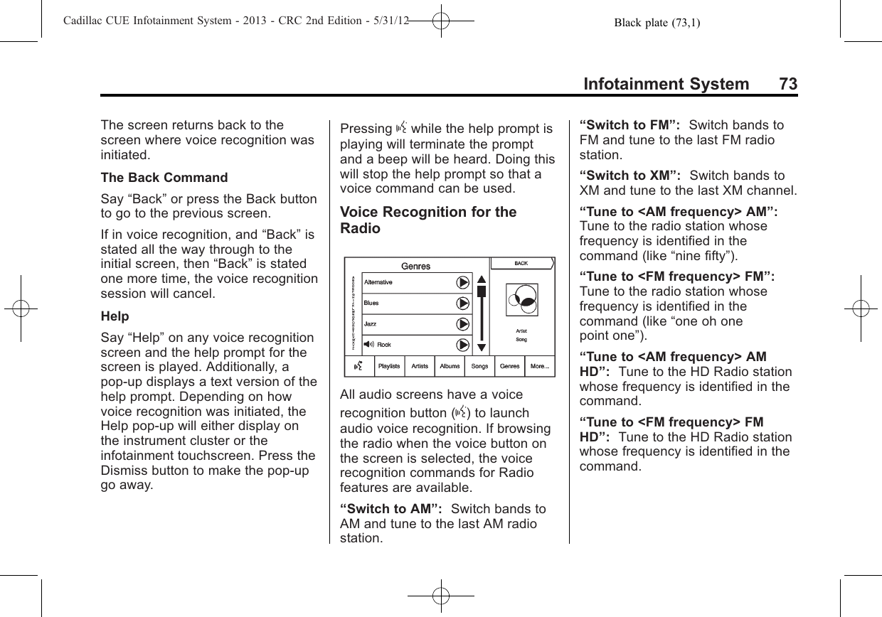 Black plate (73,1)Cadillac CUE Infotainment System - 2013 - CRC 2nd Edition - 5/31/12Infotainment System 73The screen returns back to thescreen where voice recognition wasinitiated.The Back CommandSay “Back”or press the Back buttonto go to the previous screen.If in voice recognition, and “Back”isstated all the way through to theinitial screen, then “Back”is statedone more time, the voice recognitionsession will cancel.HelpSay “Help”on any voice recognitionscreen and the help prompt for thescreen is played. Additionally, apop-up displays a text version of thehelp prompt. Depending on howvoice recognition was initiated, theHelp pop-up will either display onthe instrument cluster or theinfotainment touchscreen. Press theDismiss button to make the pop-upgo away.Pressing gwhile the help prompt isplaying will terminate the promptand a beep will be heard. Doing thiswill stop the help prompt so that avoice command can be used.Voice Recognition for theRadioAll audio screens have a voicerecognition button (g) to launchaudio voice recognition. If browsingthe radio when the voice button onthe screen is selected, the voicerecognition commands for Radiofeatures are available.“Switch to AM”:Switch bands toAM and tune to the last AM radiostation.“Switch to FM”:Switch bands toFM and tune to the last FM radiostation.“Switch to XM”:Switch bands toXM and tune to the last XM channel.“Tune to &lt;AM frequency&gt; AM”:Tune to the radio station whosefrequency is identified in thecommand (like “nine fifty”).“Tune to &lt;FM frequency&gt; FM”:Tune to the radio station whosefrequency is identified in thecommand (like “one oh onepoint one”).“Tune to &lt;AM frequency&gt; AMHD”:Tune to the HD Radio stationwhose frequency is identified in thecommand.“Tune to &lt;FM frequency&gt; FMHD”:Tune to the HD Radio stationwhose frequency is identified in thecommand.