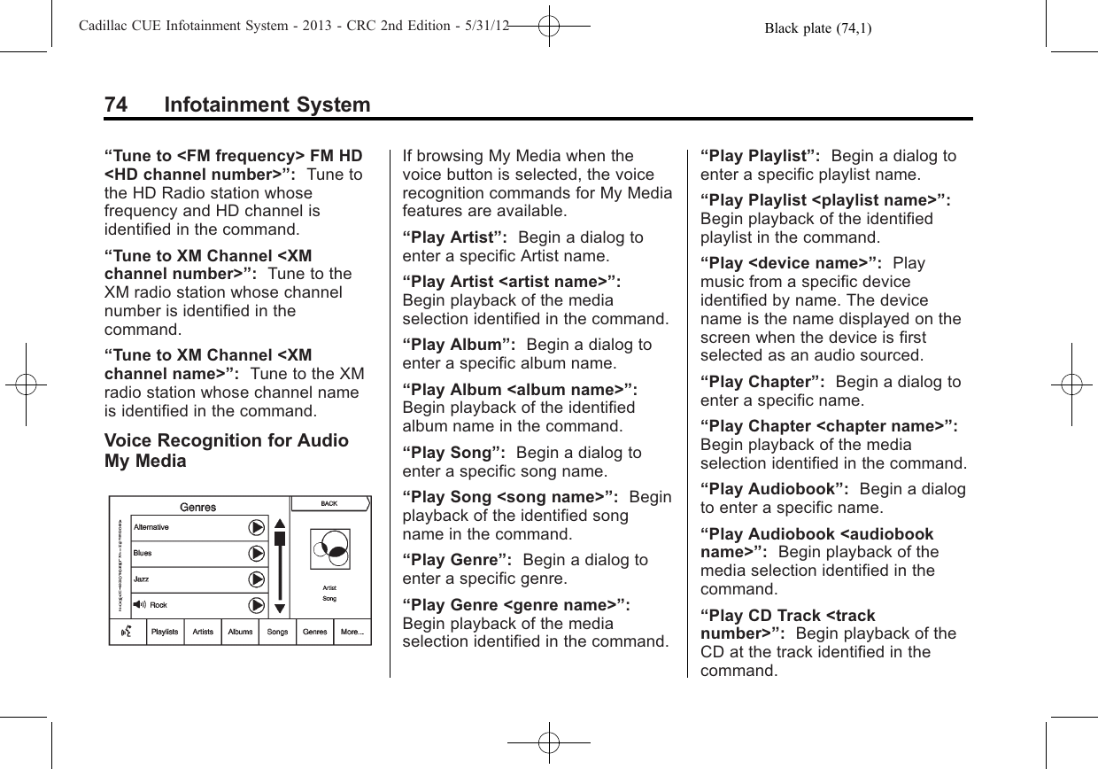 Black plate (74,1)Cadillac CUE Infotainment System - 2013 - CRC 2nd Edition - 5/31/1274 Infotainment System“Tune to &lt;FM frequency&gt; FM HD&lt;HD channel number&gt;”:Tune tothe HD Radio station whosefrequency and HD channel isidentified in the command.“Tune to XM Channel &lt;XMchannel number&gt;”:Tune to theXM radio station whose channelnumber is identified in thecommand.“Tune to XM Channel &lt;XMchannel name&gt;”:Tune to the XMradio station whose channel nameis identified in the command.Voice Recognition for AudioMy MediaIf browsing My Media when thevoice button is selected, the voicerecognition commands for My Mediafeatures are available.“Play Artist”:Begin a dialog toenter a specific Artist name.“Play Artist &lt;artist name&gt;”:Begin playback of the mediaselection identified in the command.“Play Album”:Begin a dialog toenter a specific album name.“Play Album &lt;album name&gt;”:Begin playback of the identifiedalbum name in the command.“Play Song”:Begin a dialog toenter a specific song name.“Play Song &lt;song name&gt;”:Beginplayback of the identified songname in the command.“Play Genre”:Begin a dialog toenter a specific genre.“Play Genre &lt;genre name&gt;”:Begin playback of the mediaselection identified in the command.“Play Playlist”:Begin a dialog toenter a specific playlist name.“Play Playlist &lt;playlist name&gt;”:Begin playback of the identifiedplaylist in the command.“Play &lt;device name&gt;”:Playmusic from a specific deviceidentified by name. The devicename is the name displayed on thescreen when the device is firstselected as an audio sourced.“Play Chapter”:Begin a dialog toenter a specific name.“Play Chapter &lt;chapter name&gt;”:Begin playback of the mediaselection identified in the command.“Play Audiobook”:Begin a dialogto enter a specific name.“Play Audiobook &lt;audiobookname&gt;”:Begin playback of themedia selection identified in thecommand.“Play CD Track &lt;tracknumber&gt;”:Begin playback of theCD at the track identified in thecommand.