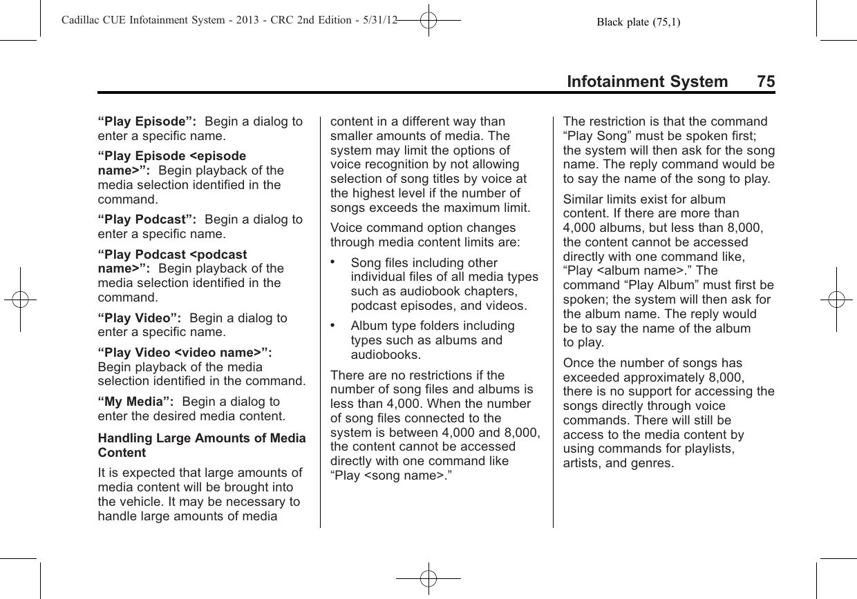 Black plate (75,1)Cadillac CUE Infotainment System - 2013 - CRC 2nd Edition - 5/31/12Infotainment System 75“Play Episode”:Begin a dialog toenter a specific name.“Play Episode &lt;episodename&gt;”:Begin playback of themedia selection identified in thecommand.“Play Podcast”:Begin a dialog toenter a specific name.“Play Podcast &lt;podcastname&gt;”:Begin playback of themedia selection identified in thecommand.“Play Video”:Begin a dialog toenter a specific name.“Play Video &lt;video name&gt;”:Begin playback of the mediaselection identified in the command.“My Media”:Begin a dialog toenter the desired media content.Handling Large Amounts of MediaContentIt is expected that large amounts ofmedia content will be brought intothe vehicle. It may be necessary tohandle large amounts of mediacontent in a different way thansmaller amounts of media. Thesystem may limit the options ofvoice recognition by not allowingselection of song titles by voice atthe highest level if the number ofsongs exceeds the maximum limit.Voice command option changesthrough media content limits are:.Song files including otherindividual files of all media typessuch as audiobook chapters,podcast episodes, and videos..Album type folders includingtypes such as albums andaudiobooks.There are no restrictions if thenumber of song files and albums isless than 4,000. When the numberof song files connected to thesystem is between 4,000 and 8,000,the content cannot be accesseddirectly with one command like“Play &lt;song name&gt;.”The restriction is that the command“Play Song”must be spoken first;the system will then ask for the songname. The reply command would beto say the name of the song to play.Similar limits exist for albumcontent. If there are more than4,000 albums, but less than 8,000,the content cannot be accesseddirectly with one command like,“Play &lt;album name&gt;.”Thecommand “Play Album”must first bespoken; the system will then ask forthe album name. The reply wouldbe to say the name of the albumto play.Once the number of songs hasexceeded approximately 8,000,there is no support for accessing thesongs directly through voicecommands. There will still beaccess to the media content byusing commands for playlists,artists, and genres.
