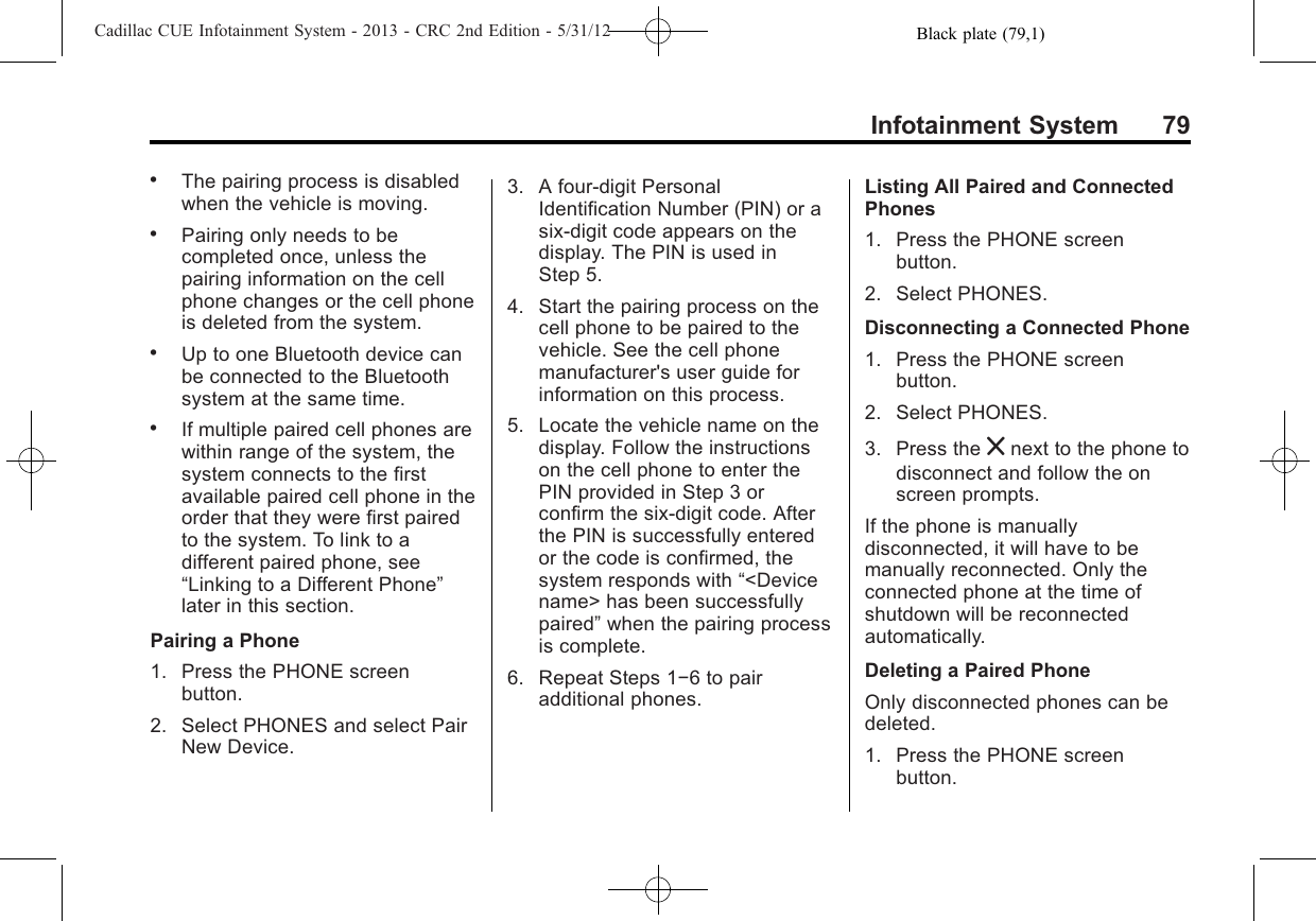 Black plate (79,1)Cadillac CUE Infotainment System - 2013 - CRC 2nd Edition - 5/31/12Infotainment System 79.The pairing process is disabledwhen the vehicle is moving..Pairing only needs to becompleted once, unless thepairing information on the cellphone changes or the cell phoneis deleted from the system..Up to one Bluetooth device canbe connected to the Bluetoothsystem at the same time..If multiple paired cell phones arewithin range of the system, thesystem connects to the firstavailable paired cell phone in theorder that they were first pairedto the system. To link to adifferent paired phone, see“Linking to a Different Phone”later in this section.Pairing a Phone1. Press the PHONE screenbutton.2. Select PHONES and select PairNew Device.3. A four-digit PersonalIdentification Number (PIN) or asix-digit code appears on thedisplay. The PIN is used inStep 5.4. Start the pairing process on thecell phone to be paired to thevehicle. See the cell phonemanufacturer&apos;s user guide forinformation on this process.5. Locate the vehicle name on thedisplay. Follow the instructionson the cell phone to enter thePIN provided in Step 3 orconfirm the six-digit code. Afterthe PIN is successfully enteredor the code is confirmed, thesystem responds with “&lt;Devicename&gt; has been successfullypaired”when the pairing processis complete.6. Repeat Steps 1−6 to pairadditional phones.Listing All Paired and ConnectedPhones1. Press the PHONE screenbutton.2. Select PHONES.Disconnecting a Connected Phone1. Press the PHONE screenbutton.2. Select PHONES.3. Press the znext to the phone todisconnect and follow the onscreen prompts.If the phone is manuallydisconnected, it will have to bemanually reconnected. Only theconnected phone at the time ofshutdown will be reconnectedautomatically.Deleting a Paired PhoneOnly disconnected phones can bedeleted.1. Press the PHONE screenbutton.