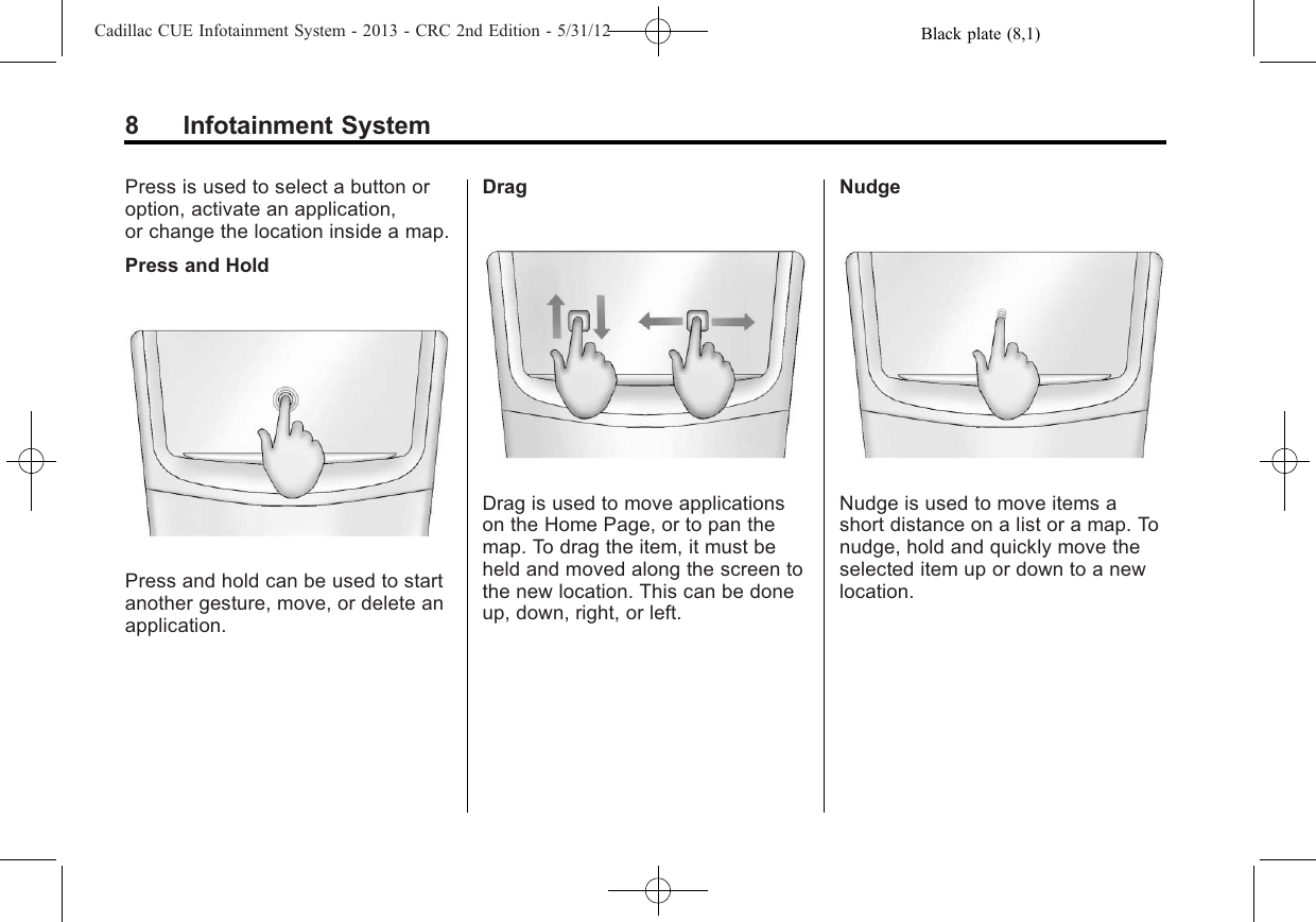 Black plate (8,1)Cadillac CUE Infotainment System - 2013 - CRC 2nd Edition - 5/31/128 Infotainment SystemPress is used to select a button oroption, activate an application,or change the location inside a map.Press and HoldPress and hold can be used to startanother gesture, move, or delete anapplication.DragDrag is used to move applicationson the Home Page, or to pan themap. To drag the item, it must beheld and moved along the screen tothe new location. This can be doneup, down, right, or left.NudgeNudge is used to move items ashort distance on a list or a map. Tonudge, hold and quickly move theselected item up or down to a newlocation.