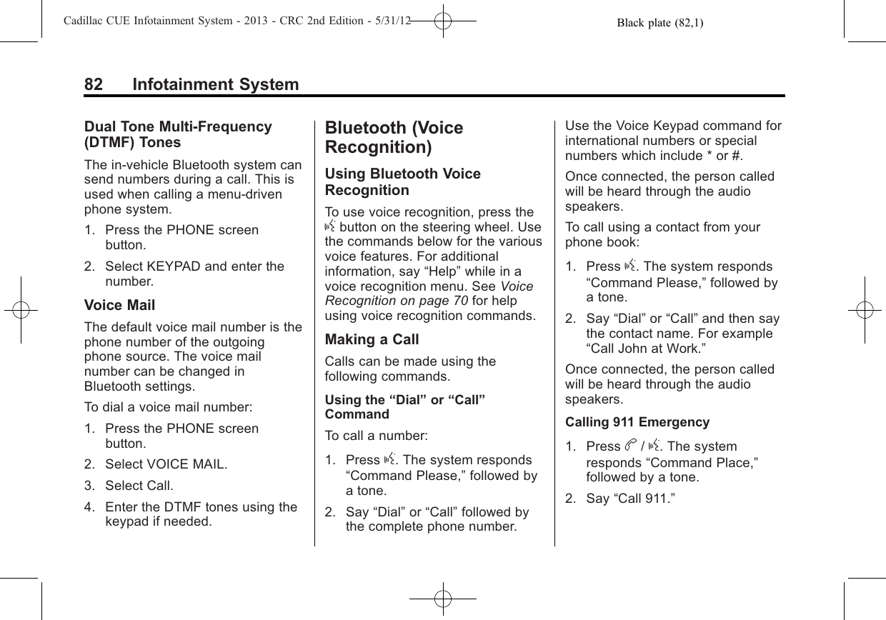 Black plate (82,1)Cadillac CUE Infotainment System - 2013 - CRC 2nd Edition - 5/31/1282 Infotainment SystemDual Tone Multi-Frequency(DTMF) TonesThe in-vehicle Bluetooth system cansend numbers during a call. This isused when calling a menu-drivenphone system.1. Press the PHONE screenbutton.2. Select KEYPAD and enter thenumber.Voice MailThe default voice mail number is thephone number of the outgoingphone source. The voice mailnumber can be changed inBluetooth settings.To dial a voice mail number:1. Press the PHONE screenbutton.2. Select VOICE MAIL.3. Select Call.4. Enter the DTMF tones using thekeypad if needed.Bluetooth (VoiceRecognition)Using Bluetooth VoiceRecognitionTo use voice recognition, press thegbutton on the steering wheel. Usethe commands below for the variousvoice features. For additionalinformation, say “Help”while in avoice recognition menu. See VoiceRecognition on page 70 for helpusing voice recognition commands.Making a CallCalls can be made using thefollowing commands.Using the “Dial”or “Call”CommandTo call a number:1. Press g. The system responds“Command Please,”followed bya tone.2. Say “Dial”or “Call”followed bythe complete phone number.Use the Voice Keypad command forinternational numbers or specialnumbers which include * or #.Once connected, the person calledwill be heard through the audiospeakers.To call using a contact from yourphone book:1. Press g. The system responds“Command Please,”followed bya tone.2. Say “Dial”or “Call”and then saythe contact name. For example“Call John at Work.”Once connected, the person calledwill be heard through the audiospeakers.Calling 911 Emergency1. Press b/g. The systemresponds “Command Place,”followed by a tone.2. Say “Call 911.”