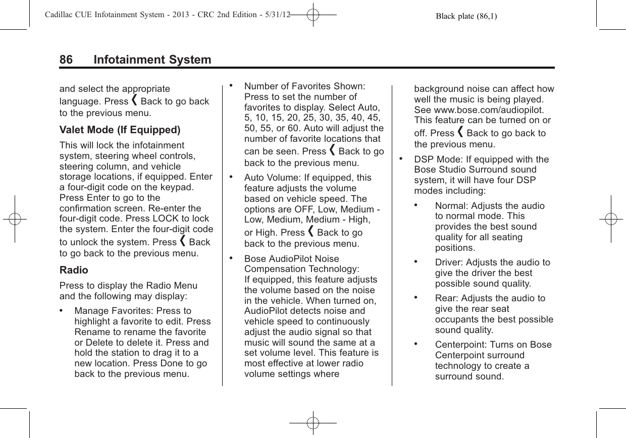 Black plate (86,1)Cadillac CUE Infotainment System - 2013 - CRC 2nd Edition - 5/31/1286 Infotainment Systemand select the appropriatelanguage. Press [Back to go backto the previous menu.Valet Mode (If Equipped)This will lock the infotainmentsystem, steering wheel controls,steering column, and vehiclestorage locations, if equipped. Entera four-digit code on the keypad.Press Enter to go to theconfirmation screen. Re-enter thefour-digit code. Press LOCK to lockthe system. Enter the four-digit codeto unlock the system. Press [Backto go back to the previous menu.RadioPress to display the Radio Menuand the following may display:.Manage Favorites: Press tohighlight a favorite to edit. PressRename to rename the favoriteor Delete to delete it. Press andhold the station to drag it to anew location. Press Done to goback to the previous menu..Number of Favorites Shown:Press to set the number offavorites to display. Select Auto,5, 10, 15, 20, 25, 30, 35, 40, 45,50, 55, or 60. Auto will adjust thenumber of favorite locations thatcan be seen. Press [Back to goback to the previous menu..Auto Volume: If equipped, thisfeature adjusts the volumebased on vehicle speed. Theoptions are OFF, Low, Medium -Low, Medium, Medium - High,or High. Press [Back to goback to the previous menu..Bose AudioPilot NoiseCompensation Technology:If equipped, this feature adjuststhe volume based on the noisein the vehicle. When turned on,AudioPilot detects noise andvehicle speed to continuouslyadjust the audio signal so thatmusic will sound the same at aset volume level. This feature ismost effective at lower radiovolume settings wherebackground noise can affect howwell the music is being played.See www.bose.com/audiopilot.This feature can be turned on oroff. Press [Back to go back tothe previous menu..DSP Mode: If equipped with theBose Studio Surround soundsystem, it will have four DSPmodes including:.Normal: Adjusts the audioto normal mode. Thisprovides the best soundquality for all seatingpositions..Driver: Adjusts the audio togive the driver the bestpossible sound quality..Rear: Adjusts the audio togive the rear seatoccupants the best possiblesound quality..Centerpoint: Turns on BoseCenterpoint surroundtechnology to create asurround sound.