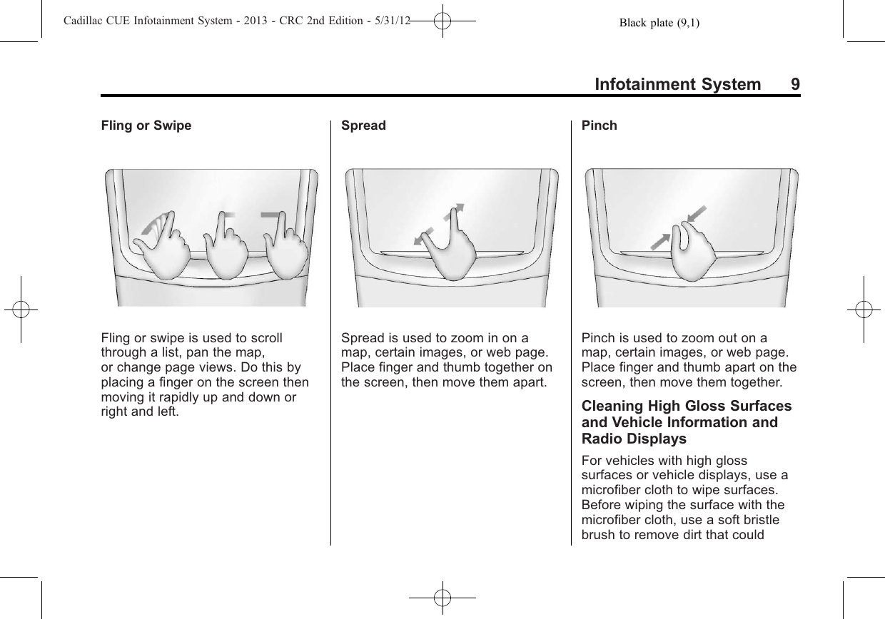 Black plate (9,1)Cadillac CUE Infotainment System - 2013 - CRC 2nd Edition - 5/31/12Infotainment System 9Fling or SwipeFling or swipe is used to scrollthrough a list, pan the map,or change page views. Do this byplacing a finger on the screen thenmoving it rapidly up and down orright and left.SpreadSpread is used to zoom in on amap, certain images, or web page.Place finger and thumb together onthe screen, then move them apart.PinchPinch is used to zoom out on amap, certain images, or web page.Place finger and thumb apart on thescreen, then move them together.Cleaning High Gloss Surfacesand Vehicle Information andRadio DisplaysFor vehicles with high glosssurfaces or vehicle displays, use amicrofiber cloth to wipe surfaces.Before wiping the surface with themicrofiber cloth, use a soft bristlebrush to remove dirt that could