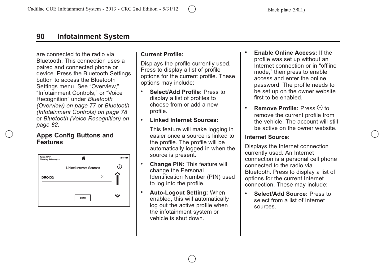 Black plate (90,1)Cadillac CUE Infotainment System - 2013 - CRC 2nd Edition - 5/31/1290 Infotainment Systemare connected to the radio viaBluetooth. This connection uses apaired and connected phone ordevice. Press the Bluetooth Settingsbutton to access the BluetoothSettings menu. See “Overview,”“Infotainment Controls,”or “VoiceRecognition”under Bluetooth(Overview) on page 77 or Bluetooth(Infotainment Controls) on page 78or Bluetooth (Voice Recognition) onpage 82.Apps Config Buttons andFeaturesCurrent Profile:Displays the profile currently used.Press to display a list of profileoptions for the current profile. Theseoptions may include:.Select/Add Profile: Press todisplay a list of profiles tochoose from or add a newprofile..Linked Internet Sources:This feature will make logging ineasier once a source is linked tothe profile. The profile will beautomatically logged in when thesource is present..Change PIN: This feature willchange the PersonalIdentification Number (PIN) usedto log into the profile..Auto-Logout Setting: Whenenabled, this will automaticallylog out the active profile whenthe infotainment system orvehicle is shut down..Enable Online Access: If theprofile was set up without anInternet connection or in “offlinemode,”then press to enableaccess and enter the onlinepassword. The profile needs tobe set up on the owner websitefirst to be enabled..Remove Profile: Press Mtoremove the current profile fromthe vehicle. The account will stillbe active on the owner website.Internet Source:Displays the Internet connectioncurrently used. An Internetconnection is a personal cell phoneconnected to the radio viaBluetooth. Press to display a list ofoptions for the current Internetconnection. These may include:.Select/Add Source: Press toselect from a list of Internetsources.