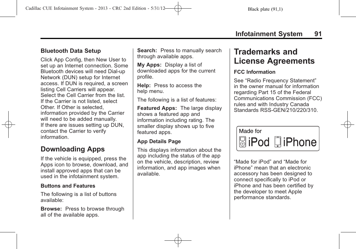 Black plate (91,1)Cadillac CUE Infotainment System - 2013 - CRC 2nd Edition - 5/31/12Infotainment System 91Bluetooth Data SetupClick App Config, then New User toset up an Internet connection. SomeBluetooth devices will need Dial-upNetwork (DUN) setup for Internetaccess. If DUN is required, a screenlisting Cell Carriers will appear.Select the Cell Carrier from the list.If the Carrier is not listed, selectOther. If Other is selected,information provided by the Carrierwill need to be added manually.If there are issues setting up DUN,contact the Carrier to verifyinformation.Downloading AppsIf the vehicle is equipped, press theApps icon to browse, download, andinstall approved apps that can beused in the infotainment system.Buttons and FeaturesThe following is a list of buttonsavailable:Browse: Press to browse throughall of the available apps.Search: Press to manually searchthrough available apps.My Apps: Display a list ofdownloaded apps for the currentprofile.Help: Press to access thehelp menu.The following is a list of features:Featured Apps: The large displayshows a featured app andinformation including rating. Thesmaller display shows up to fivefeatured apps.App Details PageThis displays information about theapp including the status of the appon the vehicle, description, reviewinformation, and app images whenavailable.Trademarks andLicense AgreementsFCC InformationSee “Radio Frequency Statement”in the owner manual for informationregarding Part 15 of the FederalCommunications Commission (FCC)rules and with Industry CanadaStandards RSS-GEN/210/220/310.“Made for iPod”and “Made foriPhone”mean that an electronicaccessory has been designed toconnect specifically to iPod oriPhone and has been certified bythe developer to meet Appleperformance standards.