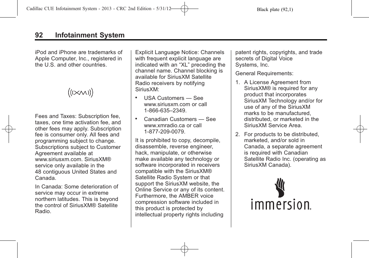 Black plate (92,1)Cadillac CUE Infotainment System - 2013 - CRC 2nd Edition - 5/31/1292 Infotainment SystemiPod and iPhone are trademarks ofApple Computer, Inc., registered inthe U.S. and other countries.Fees and Taxes: Subscription fee,taxes, one time activation fee, andother fees may apply. Subscriptionfee is consumer only. All fees andprogramming subject to change.Subscriptions subject to CustomerAgreement available atwww.siriusxm.com. SiriusXM®service only available in the48 contiguous United States andCanada.In Canada: Some deterioration ofservice may occur in extremenorthern latitudes. This is beyondthe control of SiriusXM® SatelliteRadio.Explicit Language Notice: Channelswith frequent explicit language areindicated with an “XL”preceding thechannel name. Channel blocking isavailable for SiriusXM SatelliteRadio receivers by notifyingSiriusXM:.USA Customers —Seewww.siriusxm.com or call1-866-635–2349..Canadian Customers —Seewww.xmradio.ca or call1-877-209-0079.It is prohibited to copy, decompile,disassemble, reverse engineer,hack, manipulate, or otherwisemake available any technology orsoftware incorporated in receiverscompatible with the SiriusXM®Satellite Radio System or thatsupport the SiriusXM website, theOnline Service or any of its content.Furthermore, the AMBER voicecompression software included inthis product is protected byintellectual property rights includingpatent rights, copyrights, and tradesecrets of Digital VoiceSystems, Inc.General Requirements:1. A License Agreement fromSiriusXM® is required for anyproduct that incorporatesSiriusXM Technology and/or foruse of any of the SiriusXMmarks to be manufactured,distributed, or marketed in theSiriusXM Service Area.2. For products to be distributed,marketed, and/or sold inCanada, a separate agreementis required with CanadianSatellite Radio Inc. (operating asSiriusXM Canada).