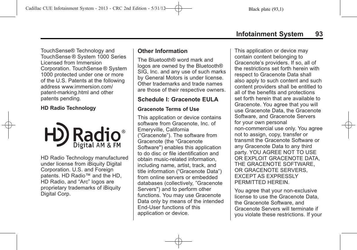 Black plate (93,1)Cadillac CUE Infotainment System - 2013 - CRC 2nd Edition - 5/31/12Infotainment System 93TouchSense® Technology andTouchSense ® System 1000 SeriesLicensed from ImmersionCorporation. TouchSense ® System1000 protected under one or moreof the U.S. Patents at the followingaddress www.immersion.com/patent-marking.html and otherpatents pending.HD Radio TechnologyHD Radio Technology manufacturedunder license from iBiquity DigitalCorporation. U.S. and Foreignpatents. HD Radio™and the HD,HD Radio, and “Arc”logos areproprietary trademarks of iBiquityDigital Corp.Other InformationThe Bluetooth® word mark andlogos are owned by the Bluetooth®SIG, Inc. and any use of such marksby General Motors is under license.Other trademarks and trade namesare those of their respective owners.Schedule I: Gracenote EULAGracenote Terms of UseThis application or device containssoftware from Gracenote, Inc. ofEmeryville, California(“Gracenote”). The software fromGracenote (the “GracenoteSoftware&quot;) enables this applicationto do disc or file identification andobtain music-related information,including name, artist, track, andtitle information (“Gracenote Data”)from online servers or embeddeddatabases (collectively, ”GracenoteServers&quot;) and to perform otherfunctions. You may use GracenoteData only by means of the intendedEnd-User functions of thisapplication or device.This application or device maycontain content belonging toGracenote’s providers. If so, all ofthe restrictions set forth herein withrespect to Gracenote Data shallalso apply to such content and suchcontent providers shall be entitled toall of the benefits and protectionsset forth herein that are available toGracenote. You agree that you willuse Gracenote Data, the GracenoteSoftware, and Gracenote Serversfor your own personalnon-commercial use only. You agreenot to assign, copy, transfer ortransmit the Gracenote Software orany Gracenote Data to any thirdparty. YOU AGREE NOT TO USEOR EXPLOIT GRACENOTE DATA,THE GRACENOTE SOFTWARE,OR GRACENOTE SERVERS,EXCEPT AS EXPRESSLYPERMITTED HEREIN.You agree that your non-exclusivelicense to use the Gracenote Data,the Gracenote Software, andGracenote Servers will terminate ifyou violate these restrictions. If your