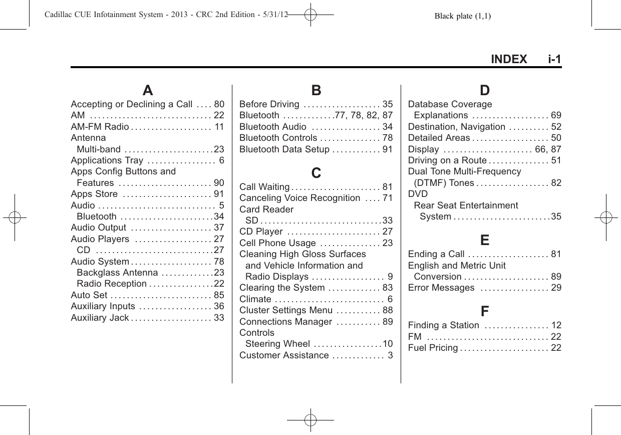 Black plate (1,1)Cadillac CUE Infotainment System - 2013 - CRC 2nd Edition - 5/31/12INDEX i-1AAccepting or Declining a Call . . . . 80AM . . . . . . . . . . . . . . . . . . . . . . . . . . . . . . 22AM-FM Radio . . . . . . . . . . . . . . . . . . . . 11AntennaMulti-band . . . . . . . . . . . . . . . . . . . . . .23Applications Tray . . . . . . . . . . . . . . . . . 6Apps Config Buttons andFeatures . . . . . . . . . . . . . . . . . . . . . . . 90Apps Store . . . . . . . . . . . . . . . . . . . . . . 91Audio . . . . . . . . . . . . . . . . . . . . . . . . . . . . . 5Bluetooth . . . . . . . . . . . . . . . . . . . . . . .34Audio Output . . . . . . . . . . . . . . . . . . . . 37Audio Players . . . . . . . . . . . . . . . . . . . 27CD .............................27Audio System . . . . . . . . . . . . . . . . . . . . 78Backglass Antenna . . . . . . . . . . . . .23Radio Reception . . . . . . . . . . . . . . . .22Auto Set . . . . . . . . . . . . . . . . . . . . . . . . . 85Auxiliary Inputs . . . . . . . . . . . . . . . . . . 36Auxiliary Jack . . . . . . . . . . . . . . . . . . . . 33BBefore Driving . . . . . . . . . . . . . . . . . . . 35Bluetooth . . . . . . . . . . . . .77, 78, 82, 87Bluetooth Audio . . . . . . . . . . . . . . . . . 34Bluetooth Controls . . . . . . . . . . . . . . . 78Bluetooth Data Setup . . . . . . . . . . . . 91CCall Waiting . . . . . . . . . . . . . . . . . . . . . . 81Canceling Voice Recognition . . . . 71Card ReaderSD..............................33CD Player . . . . . . . . . . . . . . . . . . . . . . . 27Cell Phone Usage . . . . . . . . . . . . . . . 23Cleaning High Gloss Surfacesand Vehicle Information andRadio Displays . . . . . . . . . . . . . . . . . . 9Clearing the System . . . . . . . . . . . . . 83Climate . . . . . . . . . . . . . . . . . . . . . . . . . . . 6Cluster Settings Menu . . . . . . . . . . . 88Connections Manager . . . . . . . . . . . 89ControlsSteering Wheel . . . . . . . . . . . . . . . . .10Customer Assistance . . . . . . . . . . . . . 3DDatabase CoverageExplanations . . . . . . . . . . . . . . . . . . . 69Destination, Navigation . . . . . . . . . . 52Detailed Areas . . . . . . . . . . . . . . . . . . . 50Display . . . . . . . . . . . . . . . . . . . . . . 66, 87Driving on a Route . . . . . . . . . . . . . . . 51Dual Tone Multi-Frequency(DTMF) Tones . . . . . . . . . . . . . . . . . . 82DVDRear Seat EntertainmentSystem . . . . . . . . . . . . . . . . . . . . . . . .35EEnding a Call . . . . . . . . . . . . . . . . . . . . 81English and Metric UnitConversion . . . . . . . . . . . . . . . . . . . . . 89Error Messages . . . . . . . . . . . . . . . . . 29FFinding a Station . . . . . . . . . . . . . . . . 12FM . . . . . . . . . . . . . . . . . . . . . . . . . . . . . . 22Fuel Pricing . . . . . . . . . . . . . . . . . . . . . . 22