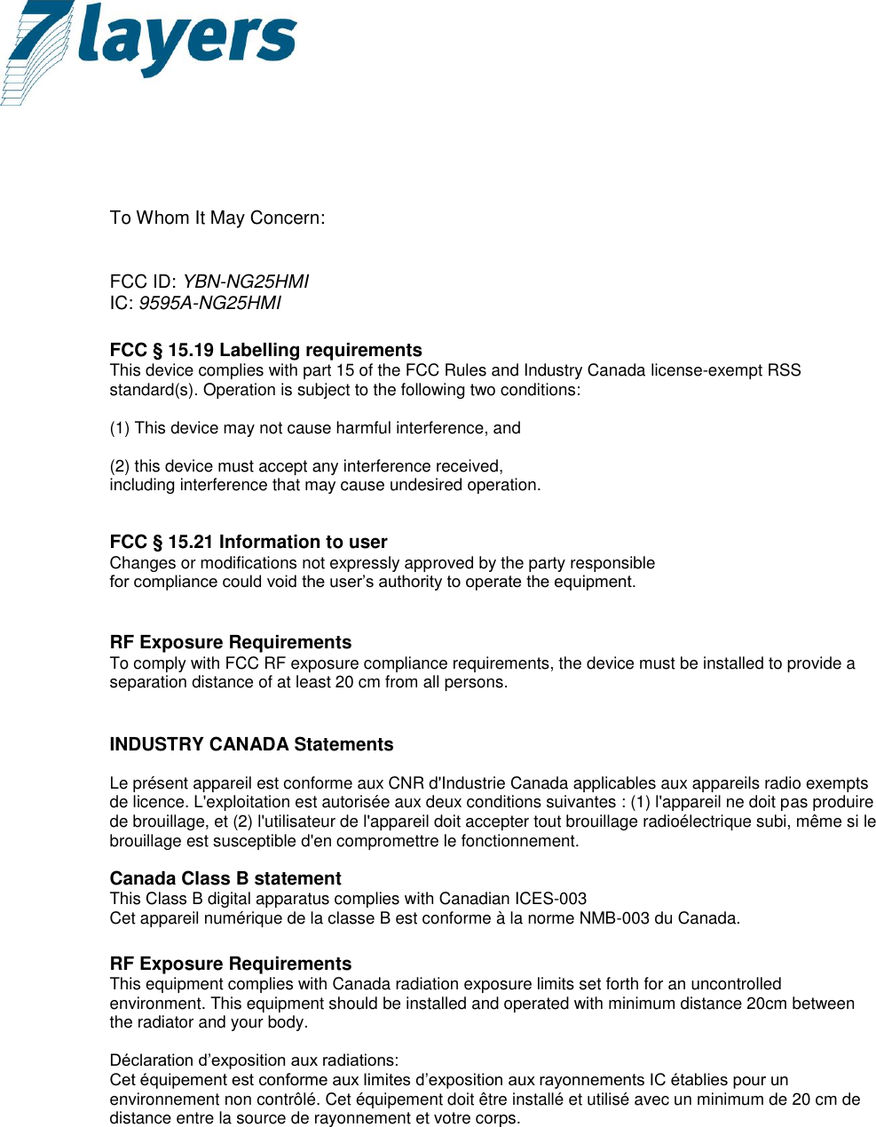       To Whom It May Concern:   FCC ID: YBN-NG25HMI IC: 9595A-NG25HMI  FCC § 15.19 Labelling requirements This device complies with part 15 of the FCC Rules and Industry Canada license-exempt RSS standard(s). Operation is subject to the following two conditions:   (1) This device may not cause harmful interference, and   (2) this device must accept any interference received, including interference that may cause undesired operation.   FCC § 15.21 Information to user Changes or modifications not expressly approved by the party responsible for compliance could void the user’s authority to operate the equipment.   RF Exposure Requirements To comply with FCC RF exposure compliance requirements, the device must be installed to provide a separation distance of at least 20 cm from all persons.   INDUSTRY CANADA Statements  Le présent appareil est conforme aux CNR d&apos;Industrie Canada applicables aux appareils radio exempts de licence. L&apos;exploitation est autorisée aux deux conditions suivantes : (1) l&apos;appareil ne doit pas produire de brouillage, et (2) l&apos;utilisateur de l&apos;appareil doit accepter tout brouillage radioélectrique subi, même si le brouillage est susceptible d&apos;en compromettre le fonctionnement.  Canada Class B statement This Class B digital apparatus complies with Canadian ICES-003 Cet appareil numérique de la classe B est conforme à la norme NMB-003 du Canada.  RF Exposure Requirements This equipment complies with Canada radiation exposure limits set forth for an uncontrolled environment. This equipment should be installed and operated with minimum distance 20cm between the radiator and your body.  Déclaration d’exposition aux radiations: Cet équipement est conforme aux limites d’exposition aux rayonnements IC établies pour un environnement non contrôlé. Cet équipement doit être installé et utilisé avec un minimum de 20 cm de distance entre la source de rayonnement et votre corps.           