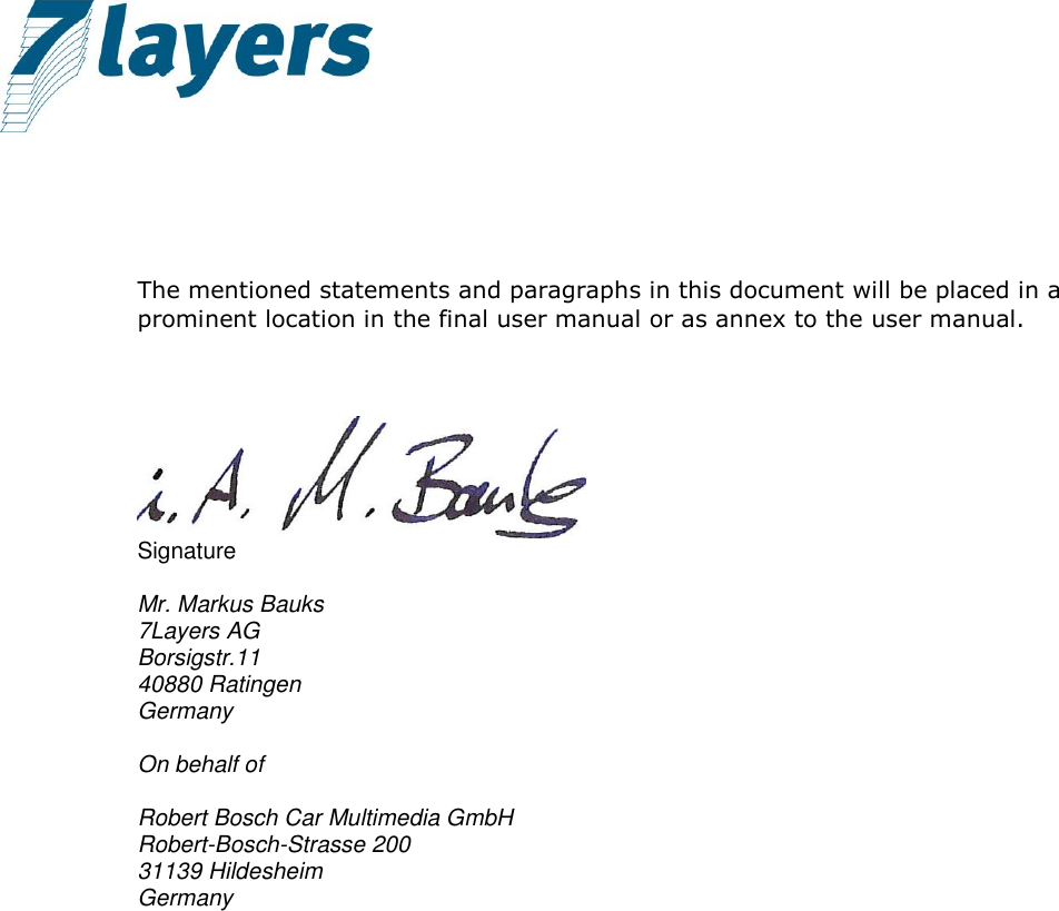       The mentioned statements and paragraphs in this document will be placed in a prominent location in the final user manual or as annex to the user manual.     Signature  Mr. Markus Bauks 7Layers AG Borsigstr.11 40880 Ratingen Germany  On behalf of  Robert Bosch Car Multimedia GmbH Robert-Bosch-Strasse 200 31139 Hildesheim Germany 